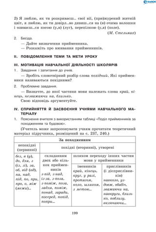 199
2) Я люблю, як ти розкриваєш.. свої вії, (при)журений житній
цвіт, я люблю, як ти довірл..во дивиш..ся на (я) очима волошки
і озиваєш..ся косою (у,в) (луг), перепілкою (у,в) (поле).
(М. Стельмах)
2.	Бесіда.
— Дайте визначення прийменника.
— Розкажіть про вживання прийменників.
II.	 Повідомлення теми та мети уроку
III.	 Мотивація навчальної діяльності школярів
1 . 	 Завдання і запитання до учнів.
— Зробіть словотвірний розбір слова похідний. Які приймен-
ники називаються похідними?
2.	Проблемне завдання.
— Визначте, до якої частини мови належать слова край, кі-
нець, незважаючи на, близько.
Свою відповідь аргументуйте.
IV.	Сприйняття й засвоєння учнями навчального ма-
теріалу
1.	Пояснення вчителя з використанням таблиці «Поділ прийменників за
походженням та будовою».
(Учитель може запропонувати учням прочитати теоретичний
матеріал підручника, розміщений на с. 237, 240.)
За походженням
непохідні
(первинні)
похідні (вторинні), утворені
без, в (у),
до, для, з
(із, зі), за,
об, від (од),
на, над,
під, по, при,
про, о, між
(межи)…
складанням
двох або кіль-
кох приймен-
ників
з-під, з-над,
із-за, з-поза,
з-поміж, поза,
задля, поміж,
понад, заради,
посеред, попід,
попри…
шляхом переходу інших частин
мови у прийменники
іменників
край, кінець,
круг, у разі,
протягом,
коло, шляхом,
з метою…
прислівників
(і дієприслівни-
ків)
навколо, уз-
довж, обабіч,
зважаючи на,
навкруги, близь-
ко, поблизу,
включаючи…
 