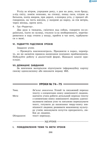 208
Услід за вітром, упродовж року, з дня на день, коло броду,
з-під снігу, поміж осиками, на стежці, понад гаєм, слідом за
батьком, попід явором, при дорозі, з-поперед усіх, у процесі об-
говорення, на честь ювілею, у напрямі до парку, за сім метрів,
через місяць, проти ночі.
4.	Гра «Редактор».
Два раза в тиждень, сміятися над собою, говорити по-ук-
раїнськи, їхати по вулиці, сталося із-за необережності, перетво-
рюватися в пар; стояти у входу, прийти в час ночі, турбувати-
ся о мамі.
VI.	 Підбиття підсумків уроків
	 Завдання учням.
— Проведіть взаємоконтроль. Працюючи в парах, перевір-
те, як ви засвоїли правила написання похідних прийменників.
Побудуйте роботу в діалогічній формі. Наводьте власні при-
клади.
VII.	Домашнє завдання
За вивченим матеріалом підготувати інформаційну картку
своєму однокласнику або виконати вправу 462.
Уроки № 74—75
Тема.	 Зв’язне мовлення. Усний та письмовий переказ
тексту з елементами опису зовнішності людини.
Мета:	 навчити учнів робити детальний переказ тексту
з елементами опису зовнішності людини; удоско-
налювати вміння усно та письмово переказувати
текст, готувати до написання твору-опису зов-
нішності людини; розвивати мовленнєву культу-
ру учнів; виховувати почуття прекрасного, лю-
бов до людини.
Обладнання:	 текст переказу.
Хід уроків
I.	 Повідомлення теми та мети уроків
 