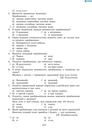 213
І І в а р і а н т
1.	 Визначте правильну відповідь:
Прийменник — це:
	 а)	 змінна самостійна частина мови;
	 б)	 незмінна самостійна частина мови;
	 в)	 змінна службова частина мови;
	г)	 незмінна службова частина мови.
2.	 З яким відмінком завжди вживається прийменник?
	 а)	 З родовим;	 	 в)	 з місцевим;
	 б)	 з орудним;	 	 г)	 зі знахідним.
3.	 Серед поданих словосполучень вкажіть таке, до складу яко-
го входить прийменник.
	 а)	 Повернеться коли-небудь;
	 б)	 нарцис і тюльпан;
	 в)	 дарма що;
	г)	 попід небом.
4.	 Вкажіть похідний прийменник.
	 а)	 Через;	 	 в)	 між;
	б)	 вздовж;	 	 г)	 про.
5.	 Укажіть прийменник, що пишеться окремо.
	а)	 В/результаті;	 	 в)	 до/в/кола;
	 б)	 у/слід;	 	 г)	 на/при/кінці.
6.	 З яким відмінком вживається прийменник у поданому ре-
ченні?
Шумить і шепче, і тривожить зрадливий дощ із-за кутка.	
	 (М. Рильський)
	 а)	 Називний;	 	 в)	 родовий;
	 б)	 знахідний;	 	 г)	 орудний.
7.	 Укажіть правильний варіант перекладу з російської мови сло-
восполучення в три часа.
	 а)	 третьої години;	 	 в)	 на третю годину;
	б)	 о третій годині;	 	 г)	 в три години.
8.	 Укажіть, яким прийменником можна замінити прийменник
виділений у реченні?
Знов лечу я над степом, над смарагдом нив. (О. Олесь)
	 а)	 поза;	 	 в)	 понад;
	 б)	 попід;	 	 г)	 з-за.
9.	 Який прийменник слід вживати у реченні на місті пропусків?
Несеться сумний голос трембіти і будить … сну полонини.	 	
	 (М. Коцюбинський)
	а)	 зі;	 	 в)	 із;
	 б)	 з;	 	 г)	 із-за.
 