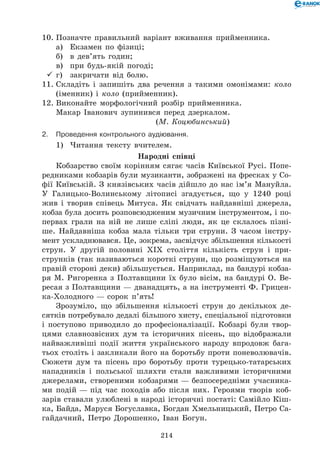 214
10.	Позначте правильний варіант вживання прийменника.
	 а)	 Екзамен по фізиці;
	 б)	 в дев’ять годин;
	 в)	 при будь-якій погоді;
	г)	 закричати від болю.
11.	Складіть і запишіть два речення з такими омонімами: коло
(іменник) і коло (прийменник).
12.	Виконайте морфологічний розбір прийменника.
Макар Іванович зупинився перед дзеркалом.	 	
	 (М. Коцюбинський)
2.	Проведення контрольного аудіювання.
1)	 Читання тексту вчителем.
Народні співці
Кобзарство своїм корінням сягає часів Київської Русі. Попе-
редниками кобзарів були музиканти, зображені на фресках у Со-
фії Київській. З князівських часів дійшло до нас ім’я Мануйла.
У Галицько-Волинському літописі згадується, що у 1240 році
жив і творив співець Митуса. Як свідчать найдавніші джерела,
кобза була досить розповсюдженим музичним інструментом, і по-
первах грали на ній не лише сліпі люди, як це склалось пізні-
ше. Найдавніша кобза мала тільки три струни. З часом інстру-
мент ускладнювався. Це, зокрема, засвідчує збільшення кількості
струн. У другій половині ХІХ століття кількість струн і при-
струнків (так називаються короткі струни, що розміщуються на
правій стороні деки) збільшується. Наприклад, на бандурі кобза-
ря М. Ригоренка з Полтавщини їх було вісім, на бандурі О. Ве-
ресая з Полтавщини — дванадцять, а на інструменті Ф. Грицен-
ка-Холодного — сорок п’ять!
Зрозуміло, що збільшення кількості струн до декількох де-
сятків потребувало дедалі більшого хисту, спеціальної підготовки
і поступово приводило до професіоналізації. Кобзарі були твор-
цями славнозвісних дум та історичних пісень, що відображали
найважливіші події життя українського народу впродовж бага-
тьох століть і закликали його на боротьбу проти поневолювачів.
Сюжети дум та пісень про боротьбу проти турецько-татарських
нападників і польської шляхти стали важливими історичними
джерелами, створеними кобзарями — безпосередніми учасника-
ми подій — під час походів або після них. Героями творів коб-
зарів ставали улюблені в народі історичні постаті: Самійло Кіш-
ка, Байда, Маруся Богуславка, Богдан Хмельницький, Петро Са-
гайдачний, Петро Дорошенко, Іван Богун.
 