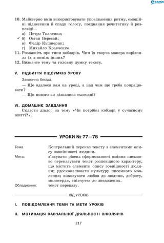 217
10.	Майстерно вмів використовувати уповільнення ритму, емоцій-
ні піднесення й спади голосу, поєднання речитативу й роз-
повіді…
	 а)	 Петро Ткаченко;
	б)	 Остап Вересай;
	 в)	 Федір Кушнерик;
	 г)	 Михайло Кравченко.
11.	Розкажіть про типи кобзарів. Чим їх творча манера вирізня-
ла їх з-поміж інших?
12.	Визначте тему та головну думку тексту.
V.	 Підбиття підсумків уроку
	 Заключна бесіда.
— Що вдалося вам на уроці, а над чим ще треба попрацю-
вати?
— Що нового ви дізналися сьогодні?
VI.	 Домашнє завдання
Скласти діалог на тему «Чи потрібні кобзарі у сучасному
житті?».
Уроки № 77—78
Тема.	 Контрольний переказ тексту з елементами опи-
су зовнішності людини.
Мета:	 з’ясувати рівень сформованості вміння письмо-
во переказувати текст розповідного характеру,
що містить елементи опису зовнішності люди-
ни; удосконалювати культуру писемного мов-
лення; виховувати любов до людини, доброту,
милосердя, співчуття до знедолених.
Обладнання:	 текст переказу.
Хід уроків
I.	 Повідомлення теми та мети уроків
II.	 Мотивація навчальної діяльності школярів
 