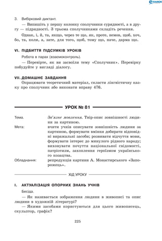 225
3.	 Вибірковий диктант.
— Випишіть у першу колонку сполучники сурядності, а в дру­
гу — підрядності. З трьома сполучниками складіть речення.
Однак, і, й, та, якщо, через те що, як, проте, немов, щоб, хоч,
бо, та, коли, а, зате, для того, щоб, тому що, наче, дарма що.
VI.	 Підбиття підсумків уроків
	Робота в парах (взаємоконтроль).
— Перевірте, як ви засвоїли тему «Сполучник». Перевірку
побудуйте у вигляді діалогу.
VII.	Домашнє завдання
Опрацювати теоретичний матеріал, скласти лінгвістичну каз-
ку про сполучник або виконати вправу 476.
Урок № 81
Тема.	 Зв’язне мовлення. Твір-опис зовнішності люди-
ни за картиною.
Мета:	 вчити учнів описувати зовнішність людини за
картиною, формувати вміння добирати відповід-
ні виражальні засоби; розвивати відчуття мови,
формувати інтерес до минулого рідного народу;
виховувати почуття національної свідомості,
патріотизм, захоплення героїзмом українсько-
го козацтва.
Обладнання:	 репродукція картини А. Монастирського «Запо-
рожець».
Хід уроку
I.	 Актуалізація опорних знань учнів
	Бесіда.
— Як називається зображення людини в живописі та опис
людини в художній літературі?
— Якими засобами користуються для цього живописець,
скульптор, графік?
 