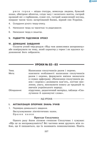 227
р и с и г е р о я — міцна статура, немолода людина, бувалий
козак, обвітрене обличчя, сліди часу і нелегкого життя, гострий
орлиний ніс з горбинкою, сумні очі, гострий замислений погляд,
пооране часом чоло; загартований боями, вірний син України.
4.	Складання усного твору-опису.
5.	Написання твору на чернетках та редагування.
6.	Написання твору в зошитах.
V.	 Підбиття підсумків уроку
VI.	 Домашнє завдання
Скласти усний твір-роздум «Над чим замислився запорожець»
або поміркувати на тему, який характер у героя і як вдалося ху-
дожникові його зобразити.
Уроки № 82—83
Тема.	 Написання сполучників разом і окремо.
Мета:	 пояснити особливості написання сполучників
разом і окремо, формувати вміння визначати
в словах орфограму «Написання сполучників ра-
зом і окремо»; розвивати пам’ять, логічне мис-
лення, увагу, виховувати повагу до традицій та
звичаїв українського народу.
Обладнання:	 підручник, дидактичний матеріал, таблиця «Спо-
лучники й однозвучні слова».
Хід уроків
I.	 Актуалізація опорних знань учнів
1.	Перевірка домашнього завдання.
Заслуховування лінгвістичних казок.
З р а з о к к а з к и
Пригоди Сполучника
Одного разу йшов лісовою стежкою Сполучник і сумував:
«Що це за несправедливість? Всі частини мови дружать між со-
бою, ще й пишаються, що їх називають повнозначними. Навіть
 
