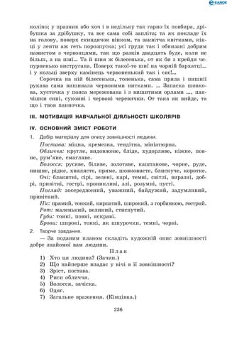 236
коліно; у празник або хоч і в недільку так гарно їх повбира, дрі-
бушка за дрібушку, та все сама собі запліта; та як покладе їх
на голову, поверх скиндячок вінком, та заквітча квітками, кін-
ці у ленти аж геть порозпуска; усі груди так і обнизані добрим
намистом з червонцями, так що разків двадцять буде, коли не
більш, а на шиї… Та й шия ж білесенька, от як би з крейди че-
пурненько вистругана. Поверх такої-то шиї на чорній бархатці…
і у кольці зверху камінець червоненький так і сяє!…
Сорочка на ній білесенька, тоненька, сама пряла і пишнії
рукава сама вишивала червоними нитками. … Запаска шовко-
ва, хусточка у пояса мережована і з вишитими орлами …, пан-
чішки сині, суконні і червоні черевички. От така як вийде, та
що і твоя панночка.
III.	 Мотивація навчальної діяльності школярів
IV.	 Основний зміст роботи
1.	 Добір матеріалу для опису зовнішності людини.
Постава: міцна, кремезна, тендітна, мініатюрна.
Обличчя: кругле, видовжене, бліде, худорляве, ніжне, пов-
не, рум’яне, смагляве.
Волосся: русяве, біляве, золотаве, каштанове, чорне, руде,
пишне, рідке, хвилясте, пряме, шовковисте, блискуче, ко­ротке.
Очі: блакитні, сірі, зелені, карі, темні, світлі, виразні, доб-
рі, привітні, гострі, проникливі, злі, розумні, пусті.
Погляд: зосереджений, уважний, байдужий, задумливий,
привітний.
Ніс: прямий, тонкий, кирпатий, широкий, з горбинкою, гострий.
Рот: маленький, великий, стиснутий.
Губи: тонкі, повні, яскраві.
Брови: широкі, тонкі, як шнурочки, темні, чорні.
2.	Творче завдання.
— За поданим планом складіть художній опис зовнішності
добре знайомої вам людини.
П л а н
1)	 Хто ця людина? (Зачин.)
2)	 Що найперше впадає у вічі в її зовнішності?
3)	 Зріст, постава.
4)	 Риси обличчя.
5)	 Волосся, зачіска.
6)	 Одяг.
7)	 Загальне враження. (Кінцівка.)
 