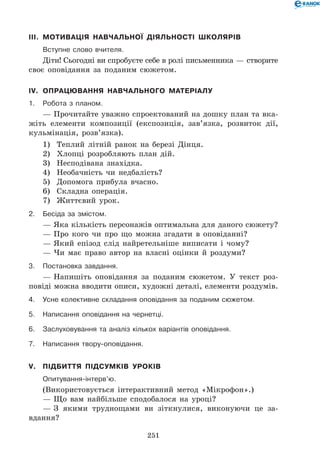 251
III.	 Мотивація навчальної діяльності школярів
	 Вступне слово вчителя.
Діти! Сьогодні ви спробуєте себе в ролі письменника — створите
своє оповідання за поданим сюжетом.
IV.	 Опрацювання навчального матеріалу
1.	Робота з планом.
— Прочитайте уважно спроектований на дошку план та вка-
жіть елементи композиції (експозиція, зав’язка, розвиток дії,
кульмінація, розв’язка).
1)	 Теплий літній ранок на березі Дінця.
2)	 Хлопці розробляють план дій.
3)	 Несподівана знахідка.
4)	 Необачність чи недбалість?
5)	 Допомога прибула вчасно.
6)	 Складна операція.
7)	 Життєвий урок.
2.	Бесіда за змістом.
— Яка кількість персонажів оптимальна для даного сюжету?
— Про кого чи про що можна згадати в оповіданні?
— Який епізод слід найретельніше виписати і чому?
— Чи має право автор на власні оцінки й роздуми?
3.	Постановка завдання.
— Напишіть оповідання за поданим сюжетом. У текст роз-
повіді можна вводити описи, художні деталі, елементи роздумів.
4.	Усне колективне складання оповідання за поданим сюжетом.
5.	Написання оповідання на чернетці.
6.	 Заслуховування та аналіз кількох варіантів оповідання.
7.	Написання твору-оповідання.
V.	 Підбиття підсумків уроків
	Опитування-інтерв’ю.
(Використовується інтерактивний метод «Мікрофон».)
— Що вам найбільше сподобалося на уроці?
— З якими труднощами ви зіткнулися, виконуючи це за-
вдання?
 
