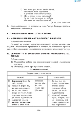 253
3)	 Так шість раз він на стелю злізав,	
але всьоме таки удержався	
й до стіни свою нитку прип’яв.
4)	 Що за слово ти оце промовив?	
Чи на те ж браталась я з тобою,	
аби мала так ганебно зрадить?
(З тв. Лесі Українки)
3.	Усне повідомлення на лінгвістичну тему «Частка. Розряди часток за
значенням і вживанням».
II.	 Повідомлення теми та мети уроків
III.	 Мотивація навчальної діяльності школярів
	 Вступне слово вчителя.
На уроці ви повинні навчитися правильно писати частки, зна-
ходити і пояснювати орфограми в частках за допомогою правил,
самостійно знаходити і виправляти помилки в правописі часток.
IV.	Сприйняття й засвоєння учнями навчального ма-
теріалу
	Робота в парах.
1)	 Самостійна робота над осмисленням таблиці «Написання
часток».
2)	 Розповідь учня про правопис часток.
Написання часток
Частки можуть писатися
окремо разом через дефіс
1)	 формотворчі: б, би,
хай, нехай;
2)	 модальні (крім бо,
но, то, от, таки);
3)	 бо, но, то, таки,
якщо не стоять безпо-
середньо після слова,
до якого відносяться;
4)	 заперечні не, ні;
5)	 частки, що склада-
ються з двох слів
колишні
частки аби-,
де-, що-,
стали пре-
фіксами
1)	 бо, но, то, от,
таки, якщо вони
стоять безпо-
середньо після
слова, до якого
відносяться;
2)	 колишні частки
будь-, -небудь, каз-
на-, хтозна, які
стали префіксами
або суфіксами.
 