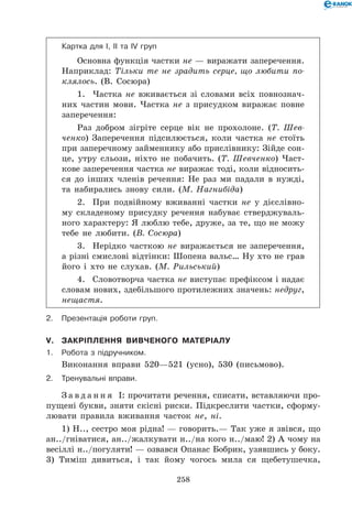 258
Картка для І, ІІ та IV груп
Основна функція частки не — виражати заперечення.
Наприклад: Тільки те не зрадить серце, що любити по­
клялось. (В. Сосюра)
1.	 Частка не вживається зі словами всіх повнознач-
них частин мови. Частка не з присудком виражає повне
заперечення:
Раз добром зігріте серце вік не прохолоне. (Т. Шев-
ченко) Заперечення підсилюється, коли частка не стоїть
при заперечному займеннику або прислівнику: Зійде сон-
це, утру сльози, ніхто не побачить. (Т. Шевченко) Част-
кове заперечення частка не виражає тоді, коли відносить-
ся до інших членів речення: Не раз ми падали в нужді,
та набирались знову сили. (М. Нагнибіда)
2.	 При подвійному вживанні частки не у дієслівно-
му складеному присудку речення набуває стверджуваль-
ного характеру: Я люблю тебе, друже, за те, що не можу
тебе не любити. (В. Сосюра)
3.	 Нерідко часткою не виражається не заперечення,
а різні смислові відтінки: Шопена вальс… Ну хто не грав
його і хто не слухав. (М. Рильський)
4.	 Словотворча частка не виступає префіксом і надає
словам нових, здебільшого протилежних значень: недруг,
нещастя.
2.	Презентація роботи груп.
V.	Закріплення вивченого матеріалу
1.	Робота з підручником.
Виконання вправи 520—521 (усно), 530 (письмово).
2.	Тренувальні вправи.
З а в д а н н я І: прочитати речення, списати, вставляючи про-
пущені букви, зняти скісні риски. Підкреслити частки, сформу-
лювати правила вживання часток не, ні.
1) Н.., сестро моя рідна! — говорить.— Так уже я звівся, що
ан../гніватися, ан../жалкувати н../на кого н../маю! 2) А чому на
весіллі н../погуляти! — озвався Опанас Бобрик, узявшись у боку.
3) Тиміш дивиться, і так йому чогось мила ся щебетушечка,
 