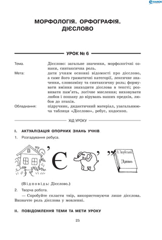 25
Морфологія. Орфографія.
Дієслово
Урок № 6
Тема.	 Дієслово: загальне значення, морфологічні оз-
наки, синтаксична роль.
Мета:	 дати учням основні відомості про дієслово,
а саме його граматичні категорії, лексичне зна-
чення, словозміну та синтаксичну роль; форму-
вати вміння знаходити дієслова в тексті; роз-
вивати пам’ять, логічне мислення; виховувати
любов і пошану до вірувань наших предків, лю-
бов до птахів.
Обладнання:	 підручник, дидактичний матеріал, узагальнюю-
ча таблиця «Дієслово», ребус, кодоскоп.
Хід уроку
I.	 Актуалізація опорних знань учнів
1.	Розгадування ребуса.
(В і д п о в і д ь: Дієслово.)
2.	Творча робота.
— Спробуйте скласти твір, використовуючи лише дієслова.
Визначте роль дієслова у мовленні.
II.	 Повідомлення теми та мети уроку
 