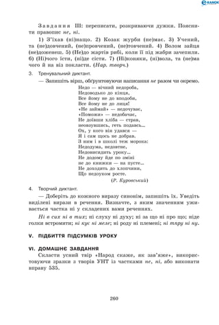260
З а в д а н н я ІІІ: переписати, розкриваючи дужки. Поясни-
ти правопис не, ні.
1) З’їхав (ні)нащо. 2) Козак журби (не)має. 3) Учений,
та (не)довчений, (не)провчений, (не)товчений. 4) Волом зайця
(не)доженеш. 5) (Не)до жартів рибі, коли її під жабри зачепили.
6) (Ні)чого їсти, (ні)де сісти. 7) (Ні)коняки, (ні)вола, та (не)ма
чого й на віз покласти. (Нар. творч.)
3.	Тренувальний диктант.
— Запишіть вірш, обґрунтовуючи написання не разом чи окремо.
Недо — вічний недороба,	
Недоводько до кінця,	
Все йому не до вподоби,	
Все йому не до лиця!	
«Не займай» — недочуває,	
«Поможи» — недобачає,	
Не доївши хліба — страв,	
неовзувшись, геть подавсь…	
Ох, у кого він удався —	
Я і сам щось не добрав.	
З ним і в школі теж морока:	
Недодума, недовтне,	
Недовисидить уроку…	
Не додому йде по зміні	
не до книжки — на пусте…	
Не доходить до хлопчини,	
Що недоуком росте.
(Р. Куровський)
4.	Творчий диктант.
— Доберіть до кожного виразу синонім, запишіть їх. Уведіть
виділені вирази в речення. Визначте, з яким значенням ужи-
вається частка ні у складених вами реченнях.
Ні в сих ні в тих; ні слуху ні духу; ні за що ні про що; ніде
голки встромити; ні кує ні меле; ні роду ні племені; ні тпру ні ну.
V.	 Підбиття підсумків уроку
VI.	 Домашнє завдання
Скласти усний твір «Народ скаже, як зав’яже», викорис-
товуючи зразки з творів УНТ із частками не, ні, або виконати
вправу 535.
 