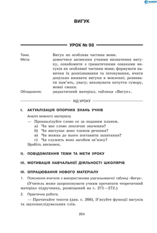 264
Вигук
Урок № 98
Тема.	 Вигук як особлива частина мови.
Мета:	 домогтися засвоєння учнями визначення вигу-
ку, ознайомити з граматичними ознаками ви-
гуків як особливої частини мови; формувати на-
вички їх розпізнавання та інтонування, вчити
доцільно вживати вигуки в мовленні; розвива-
ти пам’ять, увагу; виховувати почуття гумору,
мовні смаки.
Обладнання:	 дидактичний матеріал, таблиця «Вигук».
Хід уроку
I.	 Актуалізація опорних знань учнів
	Аналіз мовного матеріалу.
—	 Проаналізуйте слово ох за поданим планом.
а)	 Чи має слово лексичне значення?
б)	 Чи виступає воно членом речення?
в)	 Чи можна до нього поставити запитання?
г)	 Чи служить воно засобом зв’язку?
Зробіть висновок.
II.	 Повідомлення теми та мети уроку
III.	 Мотивація навчальної діяльності школярів
IV.	 Опрацювання нового матеріалу
1.	Пояснення вчителя з використанням узагальнюючої таблиці «Вигук».
(Учитель може запропонувати учням прочитати теоретичний
матеріал підручника, розміщений на с. 271—272.)
2.	Практична робота.
— Прочитайте тексти (див. с. 266). З’ясуйте функції вигуків
та звуконаслідувальних слів.
 