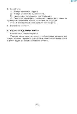 2.	 Захист теми.
1)	 Виступ теоретика І групи.
2)	 Виступ рецензента від опонентів.
3)	 Письменник представляє твір-мініатюру.
4)	 Практики захищають виконання практичних знань та
пропонують опонентам власні запитання та завдання.
У такій послідовності захищається кожна група.
3.	 Відповіді на запитання.
V.	 Підбиття підсумків уроків
	Самооцінка та самоаналіз роботи.
Учитель роздає групам аркуші із зображенням великого ко-
шика з ягодами і пропонує розподілити ласощі залежно від участі
в роботі групи та якості виконання завдань.
279
 