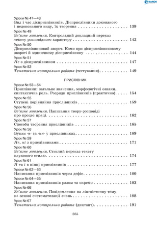 285
Уроки № 47—48
Вид і час дієприслівників. Дієприслівники доконаного
і недоконаного виду, їх творення. . . . . . . . . . . . . . . . . . . . 139
Урок № 49
Зв’язне мовлення. Контрольний докладний переказ 	
тексту розповідного характеру. . . . . . . . . . . . . . . . . . . . . . 142
Урок № 50
Дієприслівниковий зворот. Коми при дієприслівниковому 	
звороті й одиничному дієпри­слівнику . . . . . . . . . . . . . . . . . . 144
Урок № 51
Не з дієприслівником. . . . . . . . . . . . . . . . . . . . . . . . . . . . 147
Урок № 52
Тематична контрольна робота (тестування). . . . . . . . . . . . 149
Прислівник
Уроки № 53—54
Прислівник: загальне значення, морфологічні ознаки,
синтаксична роль. Розряди прислівників (практично). . . . . . 154
Урок № 55
Ступені порівняння прислівників. . . . . . . . . . . . . . . . . . . . 159
Урок № 56
Зв’язне мовлення. Написання твору-розповіді 	
про процес праці. . . . . . . . . . . . . . . . . . . . . . . . . . . . . . . 162
Урок № 57
Способи творення прислівників . . . . . . . . . . . . . . . . . . . . . 165
Урок № 58
Букви -н- та -нн- у прислівниках. . . . . . . . . . . . . . . . . . . . . 169
Урок № 59
Не, ні з прислівниками. . . . . . . . . . . . . . . . . . . . . . . . . . . 171
Урок № 60
Зв’язне мовлення. Стислий переказ тексту 	
наукового стилю. . . . . . . . . . . . . . . . . . . . . . . . . . . . . . . . 174
Урок № 61
И та і в кінці прислівників. . . . . . . . . . . . . . . . . . . . . . . . 177
Уроки № 62—63
Написання прислівників через дефіс. . . . . . . . . . . . . . . . . . 180
Уроки № 64—65
Написання прислівників разом та окремо. . . . . . . . . . . . . . 183
Урок № 66
Зв’язне мовлення. Повідомлення на лінгвістичну тему 	
на основі систематизації знань. . . . . . . . . . . . . . . . . . . . . . 188
Урок № 67
Тематична контрольна робота (диктант). . . . . . . . . . . . . . 191
 