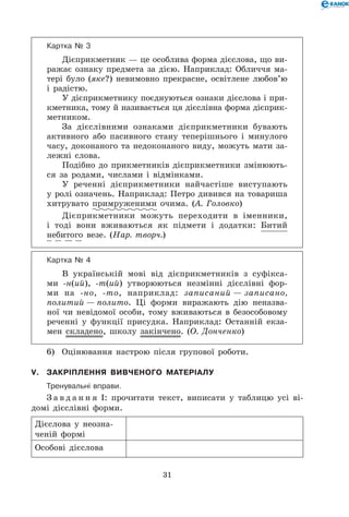 31
Картка № 3
Дієприкметник — це особлива форма дієслова, що ви-
ражає ознаку предмета за дією. Наприклад: Обличчя ма-
тері було (яке?) невимовно прекрасне, освітлене любов’ю
і радістю.
У дієприкметнику поєднуються ознаки дієслова і при-
кметника, тому й називається ця дієслівна форма дієприк-
метником.
За дієслівними ознаками дієприкметники бувають
активного або пасивного стану теперішнього і минулого
часу, доконаного та недоконаного виду, можуть мати за-
лежні слова.
Подібно до прикметників дієприкметники змінюють-
ся за родами, числами і відмінками.
У реченні дієприкметники найчастіше виступають
у ролі означень. Наприклад: Петро дивився на товариша
хитрувато примруженими очима. (А. Головко)
Дієприкметники можуть переходити в іменники,
і тоді вони вживаються як підмети і додатки: Битий
небитого везе. (Нар. творч.)
Картка № 4
В українській мові від дієприкметників з суфікса-
ми -н(ий), -т(ий) утворюються незмінні дієслівні фор-
ми на -но, -то, наприклад: записаний — записано,
политий — полито. Ці форми виражають дію неназва-
ної чи невідомої особи, тому вживаються в безособовому
реченні у функції присудка. Наприклад: Останній екза-
мен складено, школу закінчено. (О. Донченко)
6)	 Оцінювання настрою після групової роботи.
V.	Закріплення вивченого матеріалу
	Тренувальні вправи.
З а в д а н н я І: прочитати текст, виписати у таблицю усі ві-
домі дієслівні форми.
Дієслова у неозна-
ченій формі
Особові дієслова
 