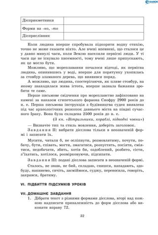 32
Дієприкметники
Форми на -но, -то
Дієприслівник
Коли людина вперше спробувала підкорити водну стихію,
точно не може сказати ніхто. Але вчені впевнені, що сталося це
у давно минулі часи, коли Землю населяли первісні люди. У ті
часи ще не існувало писемності, тому вчені лише припускають,
як це могло бути.
Можливо, що мореплавання почалося відтоді, як первісна
людина, опинившись у воді, вперше для порятунку ухопилась
за стовбур зламаного дерева, що виявився поряд.
А можливо, що людина, спостерігаючи, як пливе стовбур, на
якому знаходилася жива істота, вперше зазнала бажання зро-
бити те саме.
Перше письмове свідчення про мореплавство зафіксовано на
камені за наказом єгипетського фараона Снофру 2900 років до
н. е. Перша письмова інструкція з будівництва суден виявлена
під час археологічних розкопок давнього міста на півдні сучас-
ного Іраку. Вона була складена 2500 років до н. е.
(З кн. «Вітрильники, кораблі, підводні човни»)
— Визначте тип та стиль мовлення, доберіть заголовок.
З а в д а н н я ІІ: вибрати дієслова тільки в неозначеній фор-
мі і записати їх.
Мусити, читали б, не осліпнути, розмовлятиму, почути, по-
бачу, бути, співать, могти, змагатися, розпустять, посіяти, смія-
тися, недобачати, збить, хотів би, оздоблений, розбито, сісти,
з’їхатись, хотілося, розмірковуючи, підсипати.
З а в д а н н я ІІІ: подані дієслова записати в неозначеній формі.
Сталось, не знаю, не бий, складаю, снишся, нападають, здо-
буду, накинемо, сичіть, засміймося, суджу, переносила, говоріть,
закрався, братиму.
VІ.	 Підбиття підсумків уроків
VІІ.	Домашнє завдання
1.	 Дібрати текст з різними формами дієслова, вгорі над кож-
ною надписати приналежність до форм дієслова або ви-
конати вправу 72.
 