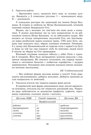 36
3.	Практична робота.
— Прочитайте текст, визначте його тему та головну дум-
ку. Випишіть у 2  стовпчики дієслова: І — недоконаного виду;
ІІ — доконаного.
У козацьких реєстрах він записаний під іменем Петра Кал-
ниша. В історію ж увійшов як Петро Калнишевський, останній
кошовий отаман Запорозької Січі.
Відомо, що з молодих літ пов’язав він свою долю з козац-
твом. У різних документах час од часу натрапляємо то на вій-
ськового осавула Петра Калниша, то на військового суддю. Він
входить до складу авторитетних депутацій Січі, які відстоюва-
ли перед російським царем козацькі права. 1761 року його, лю-
дину вже похилого віку, обрано кошовим отаманом. Очевидно,
й у цьому віці Калнишевський не втратив сили і здоров’я (а було
ж йому на той час уже сімдесят літ!), бо немічних людей ніхто
й ніколи не обирав на Січі проводирем.
Кошовий очолював козацьке військо у війні Росії з турка-
ми й татарами. Його було нагороджено золотою медаллю з пор-
третом імператриці. Як свідчать сучасники, він справді відзна-
чився в численних баталіях і особистою хоробрістю, і мудрим
керівництвом. Очолюване ним козацтво показало високе володін-
ня воєнним мистецтвом.
(М. Слабошпицький)
— Які особливі форми дієслова наявні в тексті? Усно пере-
кажіть висловлювання, доберіть заголовок. Доберіть синоніми до
слів натрапляти та немічний.
3.	Пояснення вчителя про творення видових форм дієслів.
В українській мові форма недоконаного виду дієслів вважаєть-
ся основною, оскільки від неї твориться доконаний вид. Творен-
ня виду здійснюється за допомогою префіксів, суфіксів, чергу-
вання кореневих голосних звуків і наголосу.
Дієслова НДВ Спосіб творення Дієслова ДВ
Префіксальний
робити
програмувати
лити
зеленіти
летіти
з-
за-
на-
по-
при-
про-
зробити
запрограмувати
налити
позеленіти
прилетіти
прочитати
 