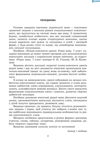 ПЕРЕДМОВА
Головне завдання вивчення української мови — підготовка
грамотної людини з високим рівнем комунікативної компетент-
ності, що ґрунтується на системі знань про мову, її граматичну
будову, самобутньої особистості, яка має значний словниковий
запас, засвоїла головні норми літературного мовлення, здатна
вільно виражати свої думки та почування в усній і писемній
формі, у будь-якому стилі та жанрі, що якнайкраще відповіда-
ють ситуації спілкування.
Посібник «Плани-конспекти уроків. Рідна мова. 7 клас» ук-
ладено відповідно до вимог чинної програми для загальноосвітніх
навчальних закладів з українською мовою навчання, до підруч-
ника «Рідна мова. 7 клас» (автори О. П. Глазова, Ю. Б. Кузне-
цов).
Видання містить докладні поурочні плани-конспекти уроків
рідної мови і має на меті допомогти вчителеві організувати нав-
чально-виховний процес на уроці мови по-новому, щоб забезпе-
чити формування національно-свідомої, духовно багатої особис-
тості.
З огляду на вищезазначене, уроки побудовано на засадах осо-
бистісно-зорієнтованої освіти, що сприяє розвитку в учнів розу-
мових здібностей, умінь порівнювати, узагальнювати, системати-
зувати, класифікувати мовний матеріал. Багато уваги приділено
формуванню комунікативних умінь і навичок, розвитку творчих
здібностей школярів.
Посібник допоможе вчителеві рідної мови збагатити власний
досвід, урізноманітнити навчальну діяльність учнів, виховувати
у дітей почуття прекрасного, розвивати уяву.
Видання пропонує, як правило, більшу кількість різноманіт-
них завдань і вправ, щоб учитель міг вибрати з-поміж них ті,
що найбільше відповідають індивідуальним особливостям та рів-
ню підготовленості учнів.
Матеріал посібника представлено в різних формах: розповідь
учителя, схеми, таблиці, алгоритми, різнорівневі завдання, ро-
боти творчого характеру тощо.
Бажаємо шановним колегам успіхів та натхнення!
Автор і видавці
 