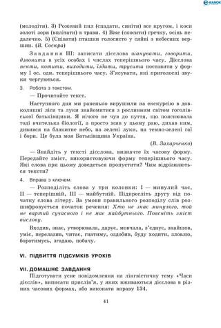 41
(молодіти). 3) Рожевий пил (спадати, синіти) все кругом, і коси
золоті зоря (вплітати) в трави. 4) Вже (скосити) гречку, осінь не-
далечко. 5) (Співати) пташки голосисто у сяйві з небесних вер-
шин. (В. Сосюра)
З а в д а н н я ІІІ: записати дієслова шанувати, говорити,
дзвонити в усіх особах і числах теперішнього часу. Дієслова
пекти, котити, виходити, їздити, трусити поставити у фор-
му І ос. одн. теперішнього часу. З’ясувати, які приголосні зву-
ки чергуються.
3.	Робота з текстом.
— Прочитайте текст.
Наступного дня ми раненько вирушили на екскурсію в дов-
колишні ліси та луки знайомитися з рослинним світом гоголів­
ської батьківщини. Я нічого не чув до пуття, що пояснювала
тоді вчителька біології, а просто жив у цьому раю, дихав ним,
дивився на блакитне небо, на зелені луки, на темно-зелені гаї
і бори. Це була моя Батьківщина Україна.
(В. Захарченко)
— Знайдіть у тексті дієслова, визначте їх часову форму.
Передайте зміст, використовуючи форму теперішнього часу.
Які слова при цьому доведеться пропустити? Чим відрізняють-
ся тексти?
4.	 Вправа з ключем.
— Розподіліть слова у три колонки: І — минулий час,
ІІ — теперішній, ІІІ — майбутній. Підкресліть другу від по-
чатку слова літеру. За умови правильного розподілу слів роз-
шифровується початок речення: Хто не знає минулого, той
не вартий сучасного і не має майбутнього. Поясніть зміст
вислову.
Входив, знає, утворювала, дарує, мовчала, з’єднує, знайшов,
уміє, перелазив, читає, гнатиму, оздобив, буду ходити, зловлю,
боротимусь, згадаю, побачу.
VI.	 Підбиття підсумків уроків
VII.	Домашнє завдання
Підготувати усне повідомлення на лінгвістичну тему «Часи
дієслів», виписати прислів’я, у яких вживаються дієслова в різ-
них часових формах, або виконати вправу 134.
 
