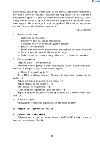 48
глибочезну ущелину, якою вони зараз ідуть. Оминають чагарник,
що поріс густо по схилах, чіпляючись корінням за кам’янистий
неродючий ґрунт,— усе тут живе всупереч суворій природі, зем-
летрусам та зсувам, сухим жорстоким морозам і шаленим зимо-
вим вітрам. Он попереду й зсув, потрібний Юркові,— ще здале-
ку виблискує мільйонами вогників.
(А. Дімаров)
2.	Бесіда за текстом.
— Доберіть заголовок.
— Визначте тип та стиль мовлення.
— З’ясуйте тему та головну думку тексту.
— Назвіть персонажів.
— Який вид мовлення переважає: діалогічне чи монологічне?
— Чи є в тексті описи? Вкажіть їх види.
— Оцініть текст з точки зору цікавості, художніх засобів.
3.	Гра на уважність.
«Правильно — неправильно».
Учитель читає фразу, а учні показують плюс, якщо теза пра-
вильна, і мінус — при помилковій фразі.
У Юрка був вихідний. (+)
Тато Юрків зібрав брудну білизну й вирушив прати до за-
воді. (–)
Юрко зібрався піднятися на гору. (–)
Юрко йшов не по золото. (+)
Він пішов по бурштин. (–)
Ніна збирала кристали для школи. (–)
Юрко вирішив віднести частину кристалів у геологічний му-
зей. (+)
4.	Робота в парах.
Складання тестових запитань за змістом тексту.
IV.	 Підбиття підсумків уроку
V.	 Домашнє завдання
Дібрати текст для читання мовчки (500—600 слів), скласти
тестові запитання (6—9).
 
