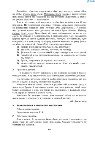 66
Звичайно, дієслова виражають дію, яку виконує певна дійо-
ва особа. Учень пише твір. Наближається весна. У таких речен-
нях назва особи або вказівка на неї служить підметом, а особо-
ва форма дієслова — присудком.
Але є дієслова, які виражають дію без вказівки на її ви-
конавця. Це безособові дієслова: світає, морозить (неможли-
во поставити питання хто світає? хто морозить?). У речен-
нях, у яких вжито такі дієслова, не може бути підмета. Влітку
світає дуже рано. Безособові дієслова змінюються лише за ча-
сами. Їх форми в теперішньому і майбутньому часі нагадують
форми третьої особи однини (вечоріє, звечоріє, вечорітиме, буде
вечоріти), а в минулому — форму однини середнього роду (посу-
теніло, не спалось). Безособові дієслова означають:
1)	 явища природи (розвидняється, підмерзає);
2)	 стихійні явища (замело, занесло, вигоріло);
3)	 фізичний стан людини або її відчуття (трусить, пече, ріже);
4)	 психічний стан людини (хочеться, не віриться, не спить-
ся, тягне);
5)	 буття, існування (минулося, не стало);
6)	 випадковість явища, незалежність його від особи (щас-
тить, таланить).
2.	Практична робота.
— З поданого тексту випишіть у дві колонки особові й безосо-
бові дієслова. Яку стилістичну роль виконують безособові діє­сло­ва?
Цю історію хочеться казати найдорожчими словами, що да-
ються людині в рідкі, неповторні години.
Хочеться кожне слово помити в українській криниці, де дів-
чина воду брала, і поставити слова чистими рядами, щоб неза-
бутнє вигравало в них, як сонце на Великдень, і радувало люд-
ські серця у великі й важкі часи.
Хотілося би вишити слова, мов червоні квіти на холодних
рушниках, і розвішати рушники в кожній хатині.
(О. Довженко)
V.	Закріплення вивченого матеріалу
1.	Робота з підручником.
Виконання вправи 119.
2.	Тренувальні вправи.
З а в д а н н я І: виписати безособові дієслова і визначити, до
яких груп за значенням вони належать. Схарактеризувати їх
граматичні ознаки.
 