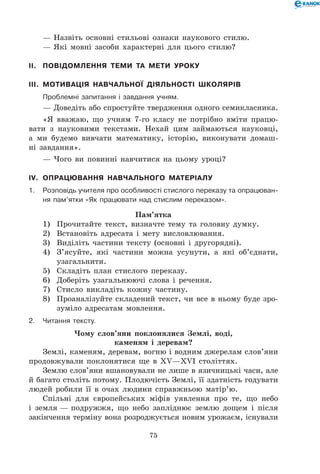 75
— Назвіть основні стильові ознаки наукового стилю.
— Які мовні засоби характерні для цього стилю?
II.	 Повідомлення теми та мети уроку
III.	 Мотивація навчальної діяльності школярів
	Проблемні запитання і завдання учням.
— Доведіть або спростуйте твердження одного семикласника.
«Я вважаю, що учням 7-го класу не потрібно вміти працю-
вати з науковими текстами. Нехай цим займаються науковці,
а ми будемо вивчати математику, історію, виконувати домаш-
ні завдання».
— Чого ви повинні навчитися на цьому уроці?
IV.	 Опрацювання навчального матеріалу
1.	Розповідь учителя про особливості стислого переказу та опрацюван-
ня пам’ятки «Як працювати над стислим переказом».
Пам’ятка
1)	 Прочитайте текст, визначте тему та головну думку.
2)	 Встановіть адресата і мету висловлювання.
3)	 Виділіть частини тексту (основні і другорядні).
4)	 З’ясуйте, які частини можна усунути, а які об’єднати,
узагальнити.
5)	 Складіть план стислого переказу.
6)	 Доберіть узагальнюючі слова і речення.
7)	 Стисло викладіть кожну частину.
8)	 Проаналізуйте складений текст, чи все в ньому буде зро-
зуміло адресатам мовлення.
2.	Читання тексту.
Чому слов’яни поклонялися Землі, воді,
каменям і деревам?
Землі, каменям, деревам, вогню і водним джерелам слов’яни
продовжували поклонятися ще в XV—XVI століттях.
Землю слов’яни вшановували не лише в язичницькі часи, але
й багато століть потому. Плодючість Землі, її здатність годувати
людей робили її в очах людини справжньою матір’ю.
Спільні для європейських міфів уявлення про те, що небо
і земля — подружжя, що небо запліднює землю дощем і після
закінчення терміну вона розроджується новим урожаєм, існували
 