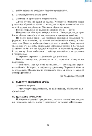82
7.	Усний переказ та складання творчого продовження.
8.	 Заслуховування та аналіз робіт.
9.	 Зачитування оригінальної кінцівки тексту.
…Вона стояла на одній із вулиць Херсонеса. Засмаглі люди
у легкому вбранні — хітонах і накидках — були чимось схвильо-
вані й кудись поспішали. Дівчинка пішла за ними.
Греки збиралися на головній міській площі — агорі.
Невдовзі тут ніде було яблуку впасти. Щоправда, сюди при-
йшли тільки чоловіки — так заведено у грецьких полісах.
По хвилі гамір стих. І до громадян звернувся поважний го-
родянин. Він оголосив, що настав час посвячення молоді в хер-
сонесити. Наперед вийшло кілька десятків юнаків. Вони по чер-
зі, звівши очі до неба, присягали: «Клянуся богами й богинями
олімпійськими, що не зраджу Херсонес. Я служитиму народові
й радитиму йому найкраще і найсправедливіше для держави
і громадян…»
— Яринко, Яринко! — долинуло до дівчинки.
Вона стрепенулася, розплющила очі, здивовано глянула на
подружку.
— Виходить, усе це мені наснилося…— усміхнулась Ярин-
ка.— Знаєш, Ганнусю, я побувала у древньому Херсонесі, бачила
херсонеситів. Шкода, що не додивилася сон… А тепер — мерщій
фотографуватися!
(За О. Данилевською)
V.	 Підбиття підсумків уроку
	 Запитання до учнів.
— Чиє творче продовження, на ваш погляд, виявилося най-
цікавішим?
VI.	 Домашнє завдання
Повторити відомості про дієслово, скласти одне цікаве завдан-
ня (кросворд, ребус, шараду, вікторину) за темою «Дієслово».
 