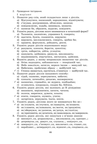 86
2.	Проведення тестування.
І в а р і а н т
1.	 Позначте ряд слів, який складається лише з дієслів.
	 а)	 Відгукнутися, написаний, народження, відзвітувати;
	 б)	 з’ясував, розгромивши, обчислено, записав;
	 в)	 повідомляємо, ходьба, вишивала, визнати;
	г)	 написав би, образити, надаємо, повідомте.
2.	 Укажіть рядок, дієслова якого вживаються в початковій формі?
	 а)	 Таланити, шаленіємо, управився б, говорять;
	б)	 щастити, буяти, скаженіти, керувати;
	 в)	 вирувати, висловлюємося, говоріть, зробив би;
	 г)	 правити, фортунило, дейкають, ректи.
3.	 Укажіть рядок дієслів недоконаного виду:
	а)	 рахувати, плекати, берегти, цокотіти;
	 б)	 гріти, поберегти, дійти, угледіти;
	 в)	 шанувати, здійнявся, рвонули, викликають;
	 г)	 видзвонювати, втручатися, листуєшся, здійснив.
4.	 Вкажіть рядок, у якому неправильно визначено час дієслів.
	 а)	 Осінь надходить, наближається — теперішній час.
	 б)	 Небо заволікло, затягло, вкрило імлою — минулий час.
	 в)	 Вибачимо, пробачимо образу — майбутній час.
	г)	 Стежка звивається, крутиться, в’юниться — майбутній час.
5.	 Позначте рядок дієслів наказового способу:
	 а)	 сідай, скажемо, пересуватися, вибачте;
	 б)	 плекати, почекайте, дихаємо, нахмарилося;
	в)	 напишімо, стривайте, не журися, пообідаймо;
	 г)	 згляньтеся, покращало, сходив би, бійтеся.
6.	 Укажіть рядок дієслів, які належать до ІІ дієвідміни:
	 а)	 вишивати, вирізнятися, хитати, читати;
	 б)	 полоти, миритися, думати, кохати;
	в)	 вчити, говорити, шумить, учити;
	 г)	 загорітися, міркувати, їхати, пекти.
7.	 Укажіть рядок, дієслова якого не вживаються без не-:
	а)	 не/хтувати, не/зчутися, не/навидіти, не/вгавати;
	 б)	 не/славити, не/поважати, не/могти, не/зрозуміти;
	 в)	 не/обернувся, не/дописав, не/дочув, не/схотіла;
	 г)	 не/притомніти, не/дочитати, не/намалювала, не/завершили.
8.	 Укажіть рядок дієслів, які пишуться з м’яким знаком:
	 а)	 виконуєт..ся, розраховуєш.., висловлюєш..ся, одягают..;
	 б)	 дотримуєш..ся, дивуєт..ся, слухаєш.., освідчуєт..ся.
	в)	 завершуєт..ся, з’ясовуєт..ся, виключаєт..ся, ставит..ся;
	 г)	 виробляют.., затверджуєт..ся, відносит..ся, сподіваєш..ся.
 