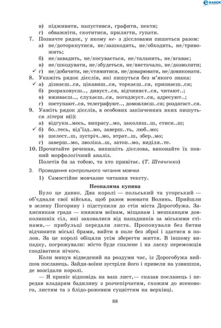 88
	 в)	 підживити, напустився, графити, пекти;
	 г)	 обважніти, скотитися, прилягти, гупати.
7.	 Позначте рядок, у якому не- з дієсловами пишеться разом:
	 а)	 не/доторкнутися, не/зашкодить, не/обходить, не/триво-
жить;
	 б)	 не/завадить, не/посувається, не/таланить, не/вгаває;
	 в)	 не/шкодувати, не/збудеться, не/вистачало, не/дозволити;
	г)	 не/добачити, не/стямитися, не/доварювати, не/довиконати.
8.	 Укажіть рядок дієслів, які пишуться без м’якого знака:
	а)	 дізнаєш..ся, цікавиш..ся, торкаєш..ся, признаєш..ся;
	 б)	 розраховуєш.., дивуєт..ся, відчиняєт..ся, читают..;
	 в)	 вживаєш.., слухаєш..ся, погоджуєт..ся, адресуют..;
	 г)	 поступают..ся, телеграфуют.., домовляєш..ся; роздягаєт..ся.
9.	 Уажіть рядок дієслів, в особових закінченнях яких пишуть-
ся літери и(і):
	 а)	 відгукн..мось, випрасу..мо, заколиш..ш, стисн..ш;
	б)	 бо..тесь, від’їзд..мо, заверш..ть, люб..мо;
	 в)	 шелест..ш, зустріч..мо, втрат..ш, збер..мо;
	 г)	 заверш..мо, зволіка..ш, затоп..мо, виділя..те.
10.	Прочитайте речення, випишіть дієслова, виконайте їх пов-
ний морфологічний аналіз.
Полетів би за тобою, та хто привітає. (Т. Шевченко)
3.	Проведення контрольного читання мовчки
1)	 Самостійне мовчазне читання тексту.
Неопалима купина
Було це давно. Два королі — польський та угорський —
об’єднали свої війська, щоб разом воювати Волинь. Прийшли
в зелену Погорину і підступили до стін міста Дорогобужа. За-
хисникам града — княжим воїнам, міщанам і мешканцям дов-
колишніх сіл, які заховалися від нападників за міськими сті-
нами,— прибульці передали листа. Пропонували без битви
відчинити міські брами, вийти в поле без зброї і здатися в по-
лон. За це королі обіцяли усім зберегти життя. В іншому ви-
падку, погрожували: місто буде спалене і на ласку переможців
сподіватися нічого.
Коли минув відведений на роздуми час, із Дорогобужа вий-
шов посланець. Зайди-воїни зустріли його і привели на узвишшя,
де возсідали королі.
— Я приніс відповідь на ваш лист,— сказав посланець і пе-
редав владарям бадилину з розчепірчатим, схожим до ясеново-
го, листям та з блідо-рожевим суцвіттям на верхівці.
 