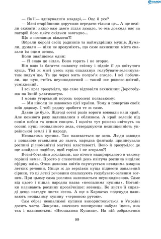 89
— Як?!— здивувалися владарі,— Оце й усе?
— Мені старійшини доручили передати тільки це… А ще велі-
ли сказати: якщо вам цього зілля замало, то ось довкола вас на
пагорбі його цвіте скільки завгодно…
Що з посланця візьмеш?!
Зібрали королі своїх радників та наймудріших мужів. Дума-
ли, думали — ніяк не зрозуміють, що саме захисники міста ска-
зали їм оцим зелом.
Коли знайшовся один:
— Я знаю це зілля. Воно горить і не згоряє.
Він взяв із багаття палаючу скіпку і підніс її до квітучого
куща. Тієї ж миті увесь кущ спалахнув голубувато-зеленкува-
тим полум’ям. Та ще через мить полум’я згасло. І всі побачи-
ли, що кущ стоїть неушкоджений — такий же рожево-квітий,
усміхнений.
І всі враз зрозуміли, що саме відповіли захисники Дорогобу-
жа на їхній ультиматум.
І мовив угорський король королеві польському:
— Ми ніколи не завоюємо цієї країни. Тому я повертаю своїх
воїв додому. І тобі раджу зробити те ж саме.
Давно це було. Відтоді сотні разів вороги воювали наш край.
Але кожного разу залишалися з облизнем. А край зеленіє під
синім небом та ясним сонцем. І щоліта тут рожево квітнуть на
осонні кущі неопалимого зела, стверджуючи незнищенність ук-
раїнської землі і її народу.
Неопалима купина. Так називається це зело. Люди завжди
з пошаною ставилися до нього, народна фантазія приписувала
рослині різноманітні магічні властивості. Воно й зрозуміло: де
ще знайдеш подібне, щоб горіло і не згорало?!
Вчені-ботаніки дослідили, що нічого надприродного в такому
горінні немає. Просто у спекотний день квітуча рослина виділяє
ефірну олію. Отож довкола квітів скупчується невидима хмарка
летких речовин. Якщо ж до верхівки куща піднести запалений
сірник, то ці леткі речовини спалахують голубувато-зеленим вог-
нем. При цьому сама рослина залишається неушкодженою. Саме
від цього і пішла народна назва «неопалима купина». Ботані-
ки називають рослину прозаїчніше: ясенець. Бо листя її справ-
ді дещо нагадує листя ясена. А ще в Карпатах подекуди нази-
вають неопалиму купину «червоною рутою».
Сам образ неопалимої купини використовується в Україні
досить часто. Зокрема, значного поширення набула ікона, яка
так і називається: «Неопалима Купина». На ній зображення
 