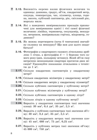8
	 2.13. Випишіть	 окремо	 назви	 фізичних	 величин	 та	
	одиниць:	довжина,	градус,	об’єм,	квадратний	метр,	
секунда,	 температура,	 час,	 кілометр,	 площа,	 годи-
на,	висота,	кубічний	сантиметр,	рік,	світловий	рік,	
морська	 миля .
	 2.14. Які	 з	 наведених	 вимірювальних	 приладів	 призна-
чені	 для	 вимірювання	 однієї	 і	 тієї	 самої	 фізичної	
величини:	лінійка,	термометр,	секундомір,	мензур-
ка,	метроном,	вимірювальна	стрічка,	мікрометр,	го-
динник?
	 2.15. Як	 можна	 перетворити	 (хоча	 б	 тимчасово)	 звичай-
ну	 склянку	 на	 мензурку?	 Що	 вам	 для	 цього	 знадо-
биться?
2.16. Фотографію	а	квартирного	газового	лічильника	зроб-
лено	 1	 січня,	 а	 фотографію	 б	 —	 1	 березня	 того	 са-
мого	року	(див .	кольорову	вставку) .	Який	об’єм	газу	
витрачено	мешканцями	квартири	протягом	двох	мі-
сяців?	 Ураховуйте	 показання	 лічильника	 з	 точніс-
тю	 до	 1	 м3
 .
2.17. Скільки	 квадратних	 сантиметрів	 у	 квадратному	
метрі?
2.18. Скільки	 квадратних	 міліметрів	 у	 квадратному	 метрі?
2.19. Скільки	 квадратних	 метрів	 у	 квадратному	 кілометрі?
2.20. Скільки	 кубічних	 сантиметрів	 у	 кубічному	 метрі?
2.21. Скільки	 кубічних	 міліметрів	 у	 кубічному	 метрі?
2.22. Скільки	 кубічних	 сантиметрів	 в	 одному	 літрі?
2.23. Скільки	 літрів	 в	 одному	 кубічному	 метрі?
2.24. Виразіть	 у	 квадратних	 сантиметрах	 такі	 значення	
площі:	 30	 мм2
,	 0,4	 дм2
,	 35	 дм2
,	 2,5	 м2
 .
2.25. Виразіть	у	кубічних	сантиметрах	такі	значення	об’є-
му:	 30	 мм3
,	 0,4	 дм3
,	 35	 дм3
,	 2,5	 м3
 .
2.26. Виразіть	 у	 квадратних	 метрах	 такі	 значення	 пло-
щі:	 45	 мм2
,	 680	 см2
,	 75	 дм2
,	 0,25	 км2
 .
2.27. Виразіть	 у	 кубічних	 метрах	 такі	 значення	 об’єму:	
45	 000	 см3
,	 750	 дм3
 .
 