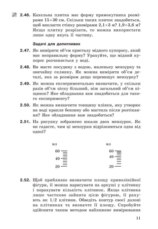 11
   2.46. Кахельна	 плитка	 має	 форму	 прямокутника	 розмі-
рами	15	×	30	см .	Скільки	таких	плиток	знадобить	ся,	
щоб	викласти	стінку	розмірами	2,1	×	3	м?	1,9	×	3,6	м?	
Якщо	 плитку	 розрізати,	 то	 можна	 використати	
лише	 одну	 якусь	 її	 частину .
Задачі для допитливих
2.47. Як	виміряти	об’єм	кристалу	мідного	купоросу,	який	
має	 неправильну	 форму?	 Урахуйте,	 що	 мідний	 ку-
порос	 розчиняється	 у	 воді .
2.48. Ви	 маєте	 посудину	 з	 водою,	 маленьку	 мензурку	 та	
звичайну	 склянку .	 Як	 можна	 виміряти	 об’єм	 де-
талі,	 яка	 за	 розміром	 дещо	 перевищує	 мензурку?
2.49. Як	 можна	 експериментально	 визначити,	 у	 скільки	
разів	 об’єм	 піску	 більший,	 ніж	 загальний	 об’єм	 пі-
щинок?	Яке	обладнання	вам	знадобиться	для	тако-
го	 експерименту?
2.50. Як	можна	визначити	товщину	плівки,	яку	утворює	
на	воді	крапля	бензину	або	мастила	після	розтікан-
ня?	 Яке	 обладнання	 вам	 знадобиться?
2.51. На	 рисунку	 зображено	 шкали	 двох	 мензурок .	 Як	
ви	гадаєте,	чим	ці	мензурки	відрізняються	одна	від	
одної?
60
40
20
мл
60
40
20
мл
2.52. Щоб	 приблизно	 визначити	 площу	 криволінійної	
фігури,	 її	 можна	 нарисувати	 на	 аркуші	 у	 клітинку	
і	 порахувати	 кількість	 клітинок .	 Якщо	 клітинка	
лише	 частково	 зайнята	 цією	 фігурою,	 її	 раху-
ють	 як	 1/2	 клітини .	 Обведіть	 контур	 своєї	 долоні	
на	 клітинках	 та	 визначте	 її	 площу .	 Спробуйте	
здійснити	 таким	 методом	 наближене	 вимірювання	
 