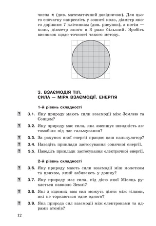 12
числа	 π 	(див .	математичний	довідничок) .	Для	цьо-
го	спочатку	накресліть	у	зошиті	коло,	діаметр	яко-
го	дорівнює	7	клітинкам	(див .	рисунок),	а	потім	—	
коло,	 діаметр	 якого	 в	 3	 рази	 більший .	 Зробіть	
висновок	 щодо	 точності	 такого	 методу .
3. вЗаємодія тіл.
сила — міра вЗаємодії. енергія
1-й рівень складності
	 3.1. Яку	 природу	 мають	 сили	 взаємодії	 між	 Землею	 та	
Сонцем?
	 3.2. Яку	 природу	 має	 сила,	 яка	 зменшує	 швидкість	 ав-
томобіля	 під	 час	 гальмування?
	 3.3. За	 рахунок	 якої	 енергії	 працює	 ваш	 калькулятор?
	 3.4. Наведіть	 приклади	 застосування	 сонячної	 енергії .
	 3.5. Наведіть	 приклади	 застосування	 електричної	 енергії .
2-й рівень складності
	 3.6. Яку	 природу	 мають	 сили	 взаємодії	 між	 молотком	
та	 цвяхом,	 який	 забивають	 у	 дошку?
	 3.7. Яку	 природу	 має	 сила,	 під	 дією	 якої	 Місяць	 ру-
хається	 навколо	 Землі?
	 3.8. Які	 з	 відомих	 вам	 сил	 можуть	 діяти	 між	 тілами,	
які	 не	 торкаються	 одне	 одного?
	 3.9. Яка	 природа	 сил	 взаємодії	 між	 електронами	 та	 яд-
рами	 атомів?
 