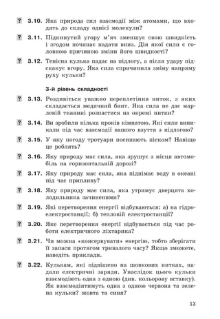 13
	 3.10. Яка	 природа	 сил	 взаємодії	 між	 атомами,	 що	 вхо-
дять	 до	 складу	 однієї	 молекули?
	 3.11. Підкинутий	 угору	 м’яч	 зменшує	 свою	 швидкість	
і	 згодом	 починає	 падати	 вниз .	 Дія	 якої	 сили	 є	 го-
ловною	 причиною	 зміни	 його	 швидкості?
	 3.12. Тенісна	кулька	падає	на	підлогу,	а	після	удару	під-
скакує	 вгору .	 Яка	 сила	 спричинила	 зміну	 напряму	
руху	 кульки?
3-й рівень складності
	 3.13. Роздивіться	 уважно	 переплетіння	 ниток,	 з	 яких	
складається	 медичний	 бинт .	 Яка	 сила	 не	 дає	 мар-
левій	 тканині	 розпастися	 на	 окремі	 нитки?
	 3.14. Ви	зробили	кілька	кроків	кімнатою .	Які	сили	вини-
кали	 під	 час	 взаємодії	 вашого	 взуття	 з	 підлогою?
	 3.15. У	 яку	 погоду	 тротуари	 посипають	 піском?	 Навіщо	
це	 роблять?
	 3.16. Яку	природу	має	сила,	яка	зрушує	з	місця	автомо-
біль	 на	 горизонтальній	 дорозі?
	 3.17.	 Яку	 природу	 має	 сила,	 яка	 піднімає	 воду	 в	 океані	
під	 час	 припливу?
	 3.18. Яку	 природу	 має	 сила,	 яка	 утримує	 дверцята	 хо-
лодильника	 зачиненими?
	 3.19. Які	перетворення	енергії	відбуваються:	а)	на	гідро-
електростанції;	 б)	 тепловій	 електростанції?
	 3.20. Яке	 перетворення	 енергії	 відбувається	 під	 час	 ро-
боти	 електричного	 ліхтарика?
	 3.21. Чи	 можна	 «консервувати»	 енергію,	 тобто	 зберігати	
її	 запаси	 протягом	 тривалого	 часу?	 Якщо	 зможете,	
наведіть	 приклади .
	 3.22. Кулькам,	 які	 підвішено	 на	 шовкових	 нитках,	 на-
дали	 електричні	 заряди .	 Унаслідок	 цього	 кульки	
взаємодіють	одна	з	одною	(див .	кольорову	вставку) .	
Як	 взаємодіятимуть	 одна	 з	 одною	 червона	 та	 зеле-
на	 кульки?	 жовта	 та	 синя?
 