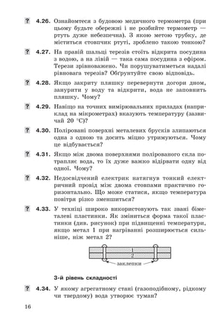 16
	 4.26. Ознайомтеся	 з	 будовою	 медичного	 термометра	 (при	
	цьому	 будьте	 обережні	 і	 не	 розбийте	 термометр	 —	
ртуть	 дуже	 небезпечна) .	 З	 якою	 метою	 трубку,	 де	
міститься	 стовпчик	 ртуті,	 зроблено	 такою	 тонкою?
	 4.27. На	 правій	 шальці	 терезів	 стоїть	 відкрита	 посудина	
з	водою,	а	на	лівій	—	така	сама	посудина	з	ефіром .	
Терези	зрівноважено .	Чи	порушуватиметься	надалі	
рівновага	 терезів?	 Обґрунтуйте	 свою	 відповідь .
	 4.28. Якщо	 закриту	 пляшку	 перевернути	 догори	 дном,	
занурити	 у	 воду	 та	 відкрити,	 вода	 не	 заповнить	
пляшку .	 Чому?
	 4.29. Навіщо	на	точних	вимірювальних	приладах	(напри-
клад	на	мікрометрах)	вказують	температуру	(зазви-
чай	 20	 °C)?
	 4.30. Поліровані	поверхні	металевих	брусків	злипаються	
одна	 з	 одною	 та	 досить	 міцно	 утримуються .	 Чому	
це	 відбувається?
	 4.31. Якщо	між	двома	поверхнями	полірованого	скла	по-
трапляє	 вода,	 то	 їх	 дуже	 важко	 відірвати	 одну	 від	
одної .	 Чому?
	 4.32. Недосвідчений	 електрик	 натягнув	 тонкий	 елект-
ричний	 провід	 між	 двома	 стовпами	 практично	 го-
ризонтально .	 Що	 може	 статися,	 якщо	 температура	
повітря	 різко	 зменшиться?
	 4.33. У	 техніці	 широко	 використовують	 так	 звані	 біме-
талеві	 пластинки .	 Як	 зміниться	 форма	 такої	 плас-
тинки	(див .	рисунок)	при	підвищенні	температури,	
якщо	 метал	 1	 при	 нагріванні	 розширюється	 силь-
ніше,	 ніж	 метал	 2?
1
2
заклепки
3-й рівень складності
	 4.34. У	якому	агрегатному	стані	(газоподібному,	рідкому	
чи	 твердому)	 вода	 утворює	 туман?
 