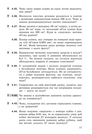 17
	 4.35. Чому	 свіжі	 жирні	 плями	 на	 одязі	 легше	 видалити,	
ніж	 давні?
	 4.36. Молекули	 пахучих	 речовин	 рухаються	 в	 повітрі	
з	 великими	 швидкостями	 (понад	 100	 м/с) .	 Чому	 ж	
запахи	 розповсюджуються	 значно	 повільніше?
	 4.37. Якщо	налити	в	мензурку	50	см3
	спирту,	а	потім	до-
дати	 50	 см3
	 води,	 то	 загальний	 об’єм	 суміші	 буде	
меншим	 від	 100	 см3
 .	 Куди	 ж	 «поділася»	 частина	
об’єму	 рідини?
4.38. Площа	плівки,	яку	утворює	на	поверхні	води	крап-
ля	 олії	 об’ємом	 0,005	 мм3
,	 не	 може	 перевищувати	
50	 см2
 .	 Який	 висновок	 щодо	 розміру	 молекул	 олії	
випливає	 з	 цього	 факту?
	 4.39. Прямокутну	 металеву	 пластинку	 нагріли	 в	 полум’ї	
пальника,	 при	 цьому	 її	 довжина	 збільшилася	 на	
0,5	 % .	 Чи	 можна	 сказати,	 на	 скільки	 відсотків	
збільшилися	 ширина	 й	 товщина	 пластинки?
	 4.40. У	 заповненій	 водою	 і	 щільно	 закритій	 пляшці	
є	 буль	башка	 повітря .	 Коли	 пляшку	 нагрівають,	
об’єм	бульбашки	зменшується .	Як	це	узгоджуєть-
ся	 з	 добре	 відомим	 фактом,	 що	 повітря,	 нагрі-
ваючись,	 розширюється	 набагато	 сильніше,	 ніж	
вода?
	 4.41. Спираючись	 на	 свій	 життєвий	 досвід,	 скажіть:	 яка	
речовина	 розширюється	 під	 час	 нагрівання	 сильні-
ше	 —	 ртуть	 чи	 скло?
	 4.42. Чи	 можна	 в	 залізобетоні	 замінити	 залізну	 армату-
ру	 на	 алюмінієву?
	 4.43. Чому,	складаючи	піч,	цеглини	скріпляють	глиною,	
а	 не	 цементом?
4.44. Якщо	 подумки	 «вирізати»	 з	 повітря	 кубик	 з	 дов-
жиною	 ребра	 0,01	 мм,	 то	 за	 нормальних	 умов	 цей	
кубик	 міститиме	 27	 мільярдів	 молекул .	 У	 скільки	
разів	 слід	 зменшити	 довжину	 ребра	 кубика,	 щоб	
він	 містив	 «усього»	 27	 тисяч	 молекул?
 