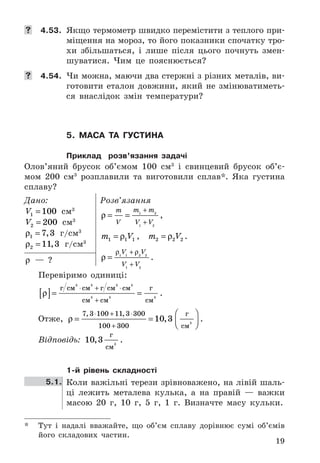 19
	 4.53. Якщо	термометр	швидко	перемістити	з	теплого	при-
міщення	на	мороз,	то	його	показники	спочатку	тро-
хи	 збільшаться,	 і	 лише	 після	 цього	 почнуть	 змен-
шуватися .	 Чим	 це	 пояснюється?
	 4.54. Чи	можна,	маючи	два	стержні	з	різних	металів,	ви-
готовити	 еталон	 довжини,	 який	 не	 змінюватиметь-
ся	 внаслідок	 змін	 температури?
5. маса та густина
Приклад розв’язання задачі
Олов’яний	 брусок	 об’ємом	 100	 см3
	 і	 свинцевий	 брусок	 об’є-
мом	 200	 см3
	 розплавили	 та	 виготовили	 сплав* .	 Яка	 густина	
сплаву?
Дано:
V1 100= 	 см3
V2 200= 	 см3
ρ1 7 3= , 	 г/см3
ρ2 11 3= , 	 г/см3
Розв’язання
ρ = =
+
+
m
V
m m
V V
1 2
1 2
,	
m V1 1 1= ρ ,	 	 m V2 2 2= ρ  .
ρ
ρ ρ
=
+
+
1 1 2 2
1 2
V V
V V
 .	ρ	 —	 ?
Перевіримо	 одиниці:
ρ[ ]= =
⋅ + ⋅
+
г см см г см см
см см
г
см
3 3
3
3 3
3 3
 .
Отже,	 ρ = =




⋅ + ⋅
+
7 3 100 11 3 300
100 300
10 3
, ,
,
г
см
3
 .	
Відповідь:	 10 3,
г
см
3
 .	
1-й рівень складності
5.1. Коли	важільні	терези	зрівноважено,	на	лівій	шаль-
ці	 лежить	 металева	 кулька,	 а	 на	 правій	 —	 важки	
масою	 20	 г,	 10	 г,	 5	 г,	 1	 г .	 Визначте	 масу	 кульки .
* Тут	 і	 надалі	 вважайте,	 що	 об’єм	 сплаву	 дорівнює	 сумі	 об’ємів
його	 складових	 частин .
 