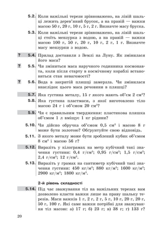 20
5.2. Коли	важільні	терези	зрівноважено,	на	лівій	шаль-
ці	лежить	дерев’яний	брусок,	а	на	правій	—	важки	
масою	50	г,	20	г,	10	г,	5	г,	2	г .	Визначте	масу	бруска .
5.3. Коли	важільні	терези	зрівноважено,	на	лівій	шаль-
ці	 стоїть	 мензурка	 з	 водою,	 а	 на	 правій	 —	 важки	
масою	 100	 г,	 50	 г,	 20	 г,	 10	 г,	 2	 г,	 1	 г .	 Визначте	
масу	 мензурки	 з	 водою .
	 5.4. Прилад	 доставили	 з	 Землі	 на	 Луну .	 Як	 змінилася	
його	 маса?
	 5.5. Чи	 зміниться	 маса	 наручного	 годинника	 космонав-
та,	коли	після	старту	в	космічному	кораблі	встано-
виться	 стан	 невагомості?
	 5.6. Вода	 в	 закритій	 пляшці	 замерзла .	 Чи	 змінилася	
внаслідок	 цього	 маса	 речовини	 в	 пляшці?
5.7. Яка	густина	металу,	15	г	якого	мають	об’єм	2	см3
?
5.8. Яка	 густина	 пластмаси,	 з	 якої	 виготовлено	 тіло	
масою	 24	 г	 і	 об’ємом	 20	 см3
?
5.9. Чи	 є	 правильним	 твердження:	 пластикова	 пляшка	
об’ємом	 1	 л	 вміщує	 1	 кг	 рідини?
5.10. Чи	 дійсно	 обручка	 об’ємом	 0,5	 см3
	 і	 масою	 8	 г	
може	 бути	 золотою?	 Обґрунтуйте	 свою	 відповідь .
5.11. З	якого	металу	може	бути	зроблений	кубик	об’ємом	
8	 см3
	 і	 масою	 56	 г?
5.12. Виразіть	 у	 кілограмах	 на	 метр	 кубічний	 такі	 зна-
чення	 густини:	 0,4	 г/см3
;	 0,95	 г/см3
;	 1,5	 г/см3
;	
2,4	 г/см3
;	 12	 г/см3
 .
5.13. Виразіть	 у	 грамах	 на	 сантиметр	 кубічний	 такі	 зна-
чення	 густини:	 450	 кг/м3
;	 880	 кг/м3
;	 1600	 кг/м3
;	
2900	 кг/м3
;	 1800	 кг/м3
 .
2-й рівень складності
5.14. Під	 час	 зважування	 тіл	 на	 важільних	 терезах	 вам	
дозволено	класти	важки	лише	на	праву	шальку	те-
резів .	Маси	важків	1	г,	2	г,	2	г,	5	г,	10	г,	20	г,	20	г,	
50	г,	100	г .	Які	саме	важки	потрібні	для	зважуван-
ня	 тіл	 масою:	 а)	 17	 г;	 б)	 23	 г;	 в)	 38	 г;	 г)	 133	 г?
 