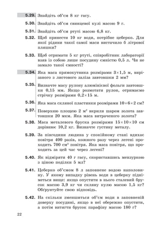 22
5.29. Знайдіть	 об’єм	 8	 кг	 гасу .
5.30. Знайдіть	 об’єм	 свинцевої	 кулі	 масою	 9	 г .
5.31. Знайдіть	 об’єм	 ртуті	 масою	 6,8	 кг .
5.32. Щоб	 принести	 10	 кг	 води,	 потрібне	 цеберко .	 Для	
якої	 рідини	 такої	 самої	 маси	 вистачило	 б	 літрової	
пляшки?
5.33. Щоб	 отримати	 5	 кг	 ртуті,	 співробітник	 лабораторії	
взяв	 із	 собою	 лише	 посудину	 ємністю	 0,5	 л .	 Чи	 не	
замало	 такої	 ємності?
5.34. Яка	 маса	 прямокутника	 розмірами	 3	×	1,5	 м,	 вирі-
заного	 з	 листового	 заліза	 завтовшки	 2	 мм?
5.35. Визначте	масу	рулону	алюмінієвої	фольги	завтовш-
ки	 0,15	 мм .	 Якщо	 розмотати	 рулон,	 отримаємо	
стрічку	 розмірами	 0,2	×	15	 м .
5.36. Яка	маса	скляної	пластинки	розмірами	10	×	6	×	2	см?
5.37. Поверхню	 площею	 2	 м2
	 вкрили	 шаром	 золота	 зав-
товшки	 20	 мкм .	 Яка	 маса	 витраченого	 золота?
5.38. Маса	 металевого	 бруска	 розмірами	 15	×	10	×	10	 см	
дорівнює	 10,2	 кг .	 Визначте	 густину	 металу .
5.39. За	 півгодини	 людина	 у	 спокійному	 стані	 вдихає	
повітря	 400	 разів,	 кожного	 разу	 через	 легені	 про-
ходить	 700	 см3
	 повітря .	 Яка	 маса	 повітря,	 що	 про-
ходить	 за	 цей	 час	 через	 легені?
5.40. Як	 відміряти	 40	 г	 гасу,	 скориставшись	 мензуркою	
з	 ціною	 поділки	 5	 мл?
5.41. Цеберко	 об’ємом	 8	 л	 заповнене	 водою	 наполови-
ну .	 У	 якому	 випадку	 рівень	 води	 в	 цеберку	 підні-
меться	 вище:	 якщо	 опустити	 в	 нього	 сталевий	 бру-
сок	 масою	 3,9	 кг	 чи	 скляну	 кулю	 масою	 1,5	 кг?	
Обґрунтуйте	 свою	 відповідь .
5.42. На	 скільки	 зменшиться	 об’єм	 води	 в	 заповненій	
доверху	 посудині,	 якщо	 в	 неї	 обережно	 опустити,	
а	 потім	 витягти	 брусок	 парафіну	 масою	 180	 г?
 