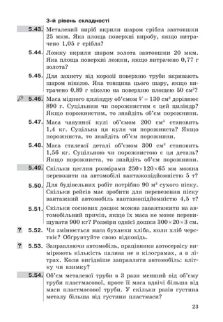 23
3-й рівень складності
5.43. Металевий	 виріб	 вкрили	 шаром	 срібла	 завтовшки	
25	 мкм .	 Яка	 площа	 поверхні	 виробу,	 якщо	 витра-
чено	 1,05	 г	 срібла?
5.44. Ложку	 вкрили	 шаром	 золота	 завтовшки	 20	 мкм .	
Яка	площа	поверхні	ложки,	якщо	витрачено	0,77	г	
зо	лота?
5.45. Для	 захисту	 від	 корозії	 поверхню	 труби	 вкривають	
шаром	 нікелю .	 Яка	 товщина	 цього	 шару,	 якщо	 ви-
трачено	 0,89	 г	 нікелю	 на	 поверхню	 площею	 50	 см2
?
    5.46. Маса	мідного	циліндру	об’ємом	V	=	130	см3
	дорівнює	
890	 г .	 Суцільним	 чи	 порожнистим	 є	 цей	 циліндр?	
Якщо	 порожнистим,	 то	 знайдіть	 об’єм	 порожнини .
5.47. Маса чавунної	 кулі	 об’ємом	 200	 см3
	 становить	
1,4	 кг .	 Суцільна	 ця	 куля	 чи	 порожниста?	 Якщо	
порожниста,	 то	 знайдіть	 об’єм	 порожнини .
5.48. Маса	 сталевої	 деталі	 об’ємом	 300	 см3
	 становить	
1,56	 кг .	 Суцільною	 чи	 порожнистою	 є	 ця	 деталь?	
Якщо	 порожниста,	 то	 знайдіть	 об’єм	 порожнини .
5.49. Скільки	 цеглин	 розмірами	 250	×	120	×	65	 мм	 можна	
перевозити	 на	 автомобілі	 вантажопідйомністю	 5	 т?
5.50. Для	будівельних	робіт	потрібно	90	м3
	сухого	піску .	
Скільки	 рейсів	 має	 зробити	 для	 перевезення	 піску	
вантажний	 автомобіль	 вантажопідйомністю	 4,5	 т?
5.51. Скільки	соснових	дощок	можна	завантажити	на	ав-
томобільний	причіп,	якщо	їх	маса	не	може	переви-
щувати	900	кг?	Розміри	однієї	дошки	300	×	20	×	3	см .
	 5.52. Чи	змінюється	маса	буханки	хліба,	коли	хліб	черс-
твіє?	 Обґрунтуйте	 свою	 відповідь .
	 5.53. Заправляючи	автомобіль,	працівники	автосервісу	ви-
мірюють	 кількість	 палива	 не	 в	 кілограмах,	 а	 в	 лі-
трах .	 Коли	 вигідніше	 заправляти	 автомобіль:	 вліт-
ку	 чи	 взимку?
5.54. Об’єм	 металевої	 труби	 в	 3	 рази	 менший	 від	 об’єму	
труби	 пластмасової,	 проте	 її	 маса	 вдвічі	 більша	 від	
маси	 пластмасової	 труби .	 У	 скільки	 разів	 густина	
металу	 більша	 від	 густини	 пластмаси?
 
