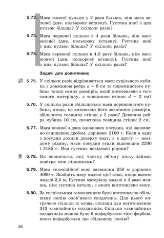 26
5.72. Маса	 жовтої	 кульки	 у	 2	 рази	 більша,	 ніж	 маса	 зе-
леної	 (див .	 кольорову	 вставку) .	 Густина	 якої	 з	 цих	
кульок	 більша?	 У	 скільки	 разів?
5.73. Маса	 червоної	 кульки	 в	 4	 рази	 більша,	 ніж	 маса	
зеленої	 (див .	 кольорову	 вставку) .	 Густина	 якої	
з	 цих	 кульок	 більша?	 У	 скільки	 разів?
5.74. Маса	 червоної	 кульки	 в	 4,5	 разу	 більша,	 ніж	 маса	
жовтої	 (див .	 кольорову	 вставку) .	 Густина	 якої	
з	 цих	 кульок	 більша?	 У	 скільки	 разів?
Задачі для допитливих
   5.75. У	скільки	разів	відрізняються	маси	суцільного	куби-
ка	з	довжиною	ребра	a	=	8	см	та	порожнистого	ку-
бика	таких	самих	розмірів,	який	виготовлено	з	того	
самого	 матеріалу,	 з	 товщиною	 стінок	 d	 =	 2	 см?
5.76. У	скільки	разів	збільшиться	маса	порожнистого	ку-
бика,	 якщо,	 не	 змінюючи	 його	 зовнішніх	 розмірів,	
збільшити	 товщину	 стінок	 у	 2	 рази?	 Довжина	 реб-
ра	 кубика	 10	 см,	 початкова	 товщина	 стінок	 2	 см .
5.77. Маса	кожної	з	двох	однакових	посудин,	які	заповне-
но	свинцевим	дробом,	дорівнює	2100	г .	Коли	в	одну	
з	 посудин	 долили	 доверху	 воду,	 а	 в	 другу	 —	 неві-
дому	 рідину,	 маси	 посудин	 стали	 відповідно	 2200	
і	 2185	 г .	 Яка	 густина	 невідомої	 рідини?
	 5.78. Як	 визначити,	 яку	 частку	 об’єму	 піску	 займає	
повітря	 між	 піщинками?
5.79. Маса	 телевізійної	 вежі	 заввишки	 250	 м	 дорівнює	
4000	т .	Знайдіть	масу	моделі	цієї	вежі,	якщо	висота	
моделі	2,5	м .	Густина	матеріалу	моделі	в	4	рази	мен-
ша,	ніж	густина	металу,	з	якого	виготовлено	вежу .
5.80. За	спеціальним	замовленням	було	виготовлено	збіль-
шену	 копію	 олов’яного	 солдатика .	 Для	 цього	 ви-
трачено	стільки	ж	олова,	скільки	для	виготовлення	
343	«звичайних»	солдатиків .	Скільки	«звичайних»	
солдатиків	можна	було	б	пофарбувати	тією	фарбою,	
якою	 пофарбували	 цю	 збільшену	 копію?
 