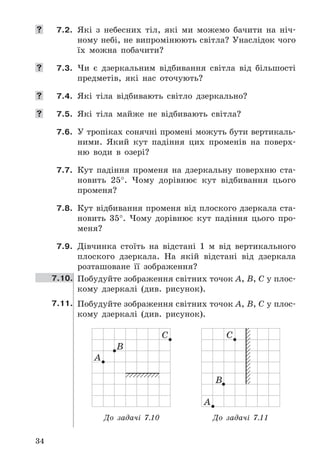 34
	 7.2.	 Які	 з	 небесних	 тіл,	 які	 ми	 можемо	 бачити	 на	 ніч-
ному	небі,	не	випромінюють	світла?	Унаслідок	чого	
їх	 можна	 побачити?
	 7.3.	 Чи	 є	 дзеркальним	 відбивання	 світла	 від	 більшості	
предметів,	 які	 нас	 оточують?
	 7.4.	 Які	 тіла	 відбивають	 світло	 дзеркально?
	 7.5.	 Які	 тіла	 майже	 не	 відбивають	 світла?
7.6.	 У	тропіках	сонячні	промені	можуть	бути	вертикаль-
ними .	 Який	 кут	 падіння	 цих	 променів	 на	 поверх-
ню	 води	 в	 озері?
7.7.	 Кут	 падіння	 променя	 на	 дзеркальну	 поверхню	 ста-
новить	 25° .	 Чому	 дорівнює	 кут	 відбивання	 цього	
променя?
7.8.	 Кут	відбивання	променя	від	плоского	дзеркала	ста-
новить	 35° .	 Чому	 дорівнює	 кут	 падіння	 цього	 про-
меня?
7.9.	 Дівчинка	 стоїть	 на	 відстані	 1	 м	 від	 вертикального	
плоского	 дзеркала .	 На	 якій	 відстані	 від	 дзеркала	
розташоване	 її	 зображення?
7.10. Побудуйте	зображення	світних	точок	A,	B,	C	у	плос-
кому	 дзеркалі	 (див .	 рисунок) .
7.11. Побудуйте	зображення	світних	точок	A,	B,	C	у	плос-
кому	 дзеркалі	 (див .	 рисунок) .
А
B
C
А
B
C
До задачі 7.10 До задачі 7.11
 