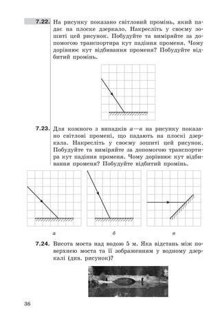 36
7.22. На	 рисунку	 показано	 світловий	 промінь,	 який	 па-
дає	 на	 плоске	 дзеркало .	 Накресліть	 у	 своєму	 зо-
шиті	 цей	 рисунок .	 Побудуйте	 та	 виміряйте	 за	 до-
помогою	 транспортира	 кут	 падіння	 променя .	 Чому	
дорівнює	 кут	 відбивання	 променя?	 Побудуйте	 від-
битий	 промінь .
7.23. Для	 кожного	 з	 випадків	 а—в	 на	 рисунку	 показа-
но	 світлові	 промені,	 що	 падають	 на	 плоскі	 дзер-
кала .	 Накресліть	 у	 своєму	 зошиті	 цей	 рисунок .	
Побудуйте	 та	 виміряйте	 за	 допомогою	 транспорти-
ра	 кут	 падіння	 променя .	 Чому	 дорівнює	 кут	 відби-
вання	 променя?	 Побудуйте	 відбитий	 промінь .
а б в
7.24.	 Висота	 моста	 над	 водою	 5	 м .	 Яка	 відстань	 між	 по-
верхнею	 моста	 та	 її	 зображенням	 у	 водному	 дзер-
калі	 (див .	 рисунок)?
 