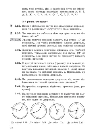 38
ному	 боці	 вулиці .	 Які	 з	 наведених	 літер	 не	 зміню-
ють	 свого	 вигляду	 внаслідок	 відбивання:	 А, Б, В,
Д, Е, Ж, И, К, Л, М, Н, О, П, С, Т, У, Ф, Х?
3-й рівень складності
	 7.35.	 Яким	є	відбивання	світла	від	кіноекрана:	дзеркаль-
ним	 чи	 розсіяним?	 Обґрунтуйте	 свою	 відповідь .
	 7.36.	 Чи	можемо	ми	побачити	тіло,	що	практично	не	від-
биває	 світла?
    7.37. Уранці	 сонячні	 промені	 падають	 під	 кутом	 10°	 до	
горизонту .	 Як	 треба	 розмістити	 плоске	 дзеркало,	
щоб	відбиті	промені	освітили	дно	глибокої	криниці?
7.38. Хлопчик	 освітив	 сонячним	 зайчиком	 дно	 глибокої	
криниці,	 тримаючи	 дзеркальце	 під	 кутом	 60°	 до	
горизонту .	 Під	 яким	 кутом	 до	 горизонту	 падають	
сонячні	 промені?
7.39. У	 центрі	 оптичного	 диска	 (приладу	 для	 демонстра-
ції	 світлових	 явищ)	 міститься	 плоске	 дзеркало .	 На	
рисунку	 показано	 світловий	 промінь	 1,	 який	 падає	
на	дзеркало,	та	відбитий	промінь	2 .	Накресліть,	як	
розташована	 площина	 дзеркала .
7.40. Як	 розташована	 площина	 дзеркала,	 від	 якого	 від-
бивається	 світловий	 промінь	 (див .	 рисунок)?
7.41. Накресліть	 напрямок	 відбитого	 променя	 (див .	 ри-
сунок) .
7.42. На	рисунку	показано	дзеркало	та	відбитий	від	ньо-
го	 світловий	 промінь .	 Накресліть	 напрямок	 проме-
ня,	 що	 падає	 на	 дзеркало .
1
2
До задачі 7.39 До задачі 7.40 До задачі 7.41 До задачі 7.42
 
