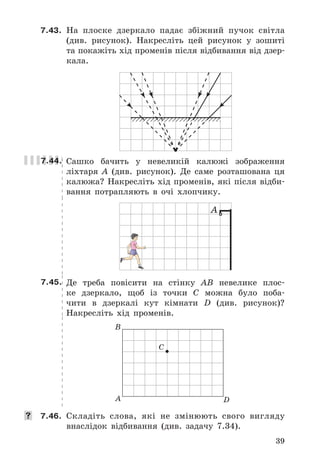 39
7.43.	 На	 плоске	 дзеркало	 падає	 збіжний	 пучок	 світла	
(див .	 рисунок) .	 Накресліть	 цей	 рисунок	 у	 зошиті	
та	покажіть	хід	променів	після	відбивання	від	дзер-
кала .
7.44. Сашко	 бачить	 у	 невеликій	 калюжі	 зображення	
ліхтаря	 A	 (див .	 рисунок) .	 Де	 саме	 розташована	 ця	
калюжа?	Накресліть	хід	променів,	які	після	відби-
вання	 потрапляють	 в	 очі	 хлопчику .
А
7.45. Де	 треба	 повісити	 на	 стінку	 AB	 невелике	 плос-
ке	 дзеркало,	 щоб	 із	 точки	 C	 можна	 було	 поба-
чити	 в	 дзеркалі	 кут	 кімнати	 D	 (див .	 рисунок)?	
Накресліть	 хід	 променів .
B
A D
C
	 7.46.	 Складіть	 слова,	 які	 не	 змінюють	 свого	 вигляду	
внаслідок	 відбивання	 (див .	 задачу	 7 .34) .
 
