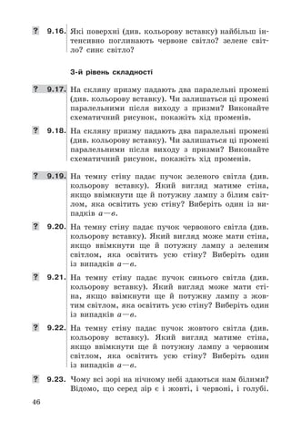 46
	 9.16. Які	поверхні	(див .	кольорову	вставку)	найбільш	ін-
тенсивно	 поглинають	 червоне	 світло?	 зелене	 світ-
ло?	 синє	 світло?
3-й рівень складності
	 9.17. На	скляну	призму	падають	два	паралельні	промені	
(див .	кольорову	вставку) .	Чи	залишаться	ці	промені	
паралельними	 після	 виходу	 з	 призми?	 Виконайте	
схематичний	 рисунок,	 покажіть	 хід	 променів .
	 9.18. На	скляну	призму	падають	два	паралельні	промені	
(див .	кольорову	вставку) .	Чи	залишаться	ці	промені	
паралельними	 після	 виходу	 з	 призми?	 Виконайте	
схематичний	 рисунок,	 покажіть	 хід	 променів .
	 9.19. На	 темну	 стіну	 падає	 пучок	 зеленого	 світла	 (див .	
кольорову	 вставку) .	 Який	 вигляд	 матиме	 стіна,	
якщо	 ввімкнути	 ще	 й	 потужну	 лампу	 з	 білим	 світ-
лом,	 яка	 освітить	 усю	 стіну?	 Виберіть	 один	 із	 ви-
падків	 а—в .
	 9.20. На	 темну	 стіну	 падає	 пучок	 червоного	 світла	 (див .	
кольорову	 вставку) .	 Який	 вигляд	 може	 мати	 стіна,	
якщо	 ввімкнути	 ще	 й	 потужну	 лампу	 з	 зеленим	
світлом,	 яка	 освітить	 усю	 стіну?	 Виберіть	 один	
із	 випадків	 а—в .
	 9.21. На	 темну	 стіну	 падає	 пучок	 синього	 світла	 (див .	
ко	льорову	 вставку) .	 Який	 вигляд	 може	 мати	 сті-
на,	 якщо	 ввімкнути	 ще	 й	 потужну	 лампу	 з	 жов-
тим	світлом,	яка	освітить	усю	стіну?	Виберіть	один	
із	 випадків	 а—в .
	 9.22. На	 темну	 стіну	 падає	 пучок	 жовтого	 світла	 (див .	
кольорову	 вставку) .	 Який	 вигляд	 матиме	 стіна,	
якщо	 ввімкнути	 ще	 й	 потужну	 лампу	 з	 червоним	
світлом,	 яка	 освітить	 усю	 стіну?	 Виберіть	 один	
із	 випадків	 а—в .
	 9.23. Чому	всі	зорі	на	нічному	небі	здаються	нам	білими?	
Відомо,	 що	 серед	 зір	 є	 і	 жовті,	 і	 червоні,	 і	 голубі .
 