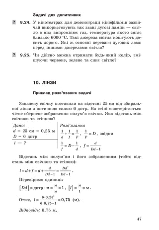 47
Задачі для допитливих
	 9.24. У	 кінотеатрах	 для	 демонстрації	 кінофільмів	 зазви-
чай	використовують	так	звані	дугові	лампи	—	світ-
ло	 в	 них	 випромінює	 газ,	 температура	 якого	 сягає	
близько	6000	°C .	Такі	джерела	світла	коштують	до-
сить	 дорого .	 Які	 ж	 основні	 переваги	 дугових	 ламп	
перед	 іншими	 джерелами	 світла?
	 9.25. Чи	 дійсно	 можна	 отримати	 будь-який	 колір,	 змі-
шуючи	 червоне,	 зелене	 та	 синє	 світло?
10. лінЗи
Приклад розв’язання задачі
Запалену	 свічку	 поставили	 на	 відстані	 25	 см	 від	 збираль-
ної	 лінзи	 з	 оптичною	 силою	 6	 дптр .	 На	 стіні	 спостерігається	
чітке	обернене	зображення	полум’я	свічки .	Яка	відстань	між	
свічкою	 та	 стінкою?
Дано:
d	 =	 25	 см	 =	 0,25	 м
D	 =	 6	 дптр
Розв’язання
1 1 1
d f F
+ = ,	
1
F
D= ,	 звідки
1 1
f d
D= − ,	 f
d
Dd
=
−1
l	 —	 ?
Відстань	 між	 полум’ям	 і	 його	 зображенням	 (тобто	 від-
стань	 між	 свічкою	 та	 стіною):
l d f d
d
Dd
Dd
Dd
= + = + =
− −1 1
2
 .
Перевіримо	 одиниці:	
Dd[ ] = ⋅ = =дптр м
м
м
1,	 l[ ] = =
м
м
1
 .
Отже,	 l = =
⋅
⋅ −
6 0 25
6 0 25 1
2
0 75
,
,
, 	 (м) .	
Відповідь:	 0,75	 м .	
 