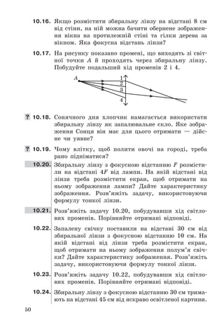 50
10.16. Якщо	 розмістити	 збиральну	 лінзу	 на	 відстані	 8	 см	
від	стіни,	на	ній	можна	бачити	обернене	зображен-
ня	 вікна	 на	 протилежній	 стіні	 та	 гілки	 дерева	 за	
вікном .	 Яка	 фокусна	 відстань	 лінзи?
10.17. На	рисунку	показано	промені,	що	виходять	зі	світ-
ної	 точки	 A	 й	 проходять	 через	 збиральну	 лінзу .	
Побудуйте	 подальший	 хід	 променів	 2	 і	 4 .
1А
2
3
4
 10.18. Сонячного	 дня	 хлопчик	 намагається	 використати	
збиральну	 лінзу	 як	 запалювальне	 скло .	 Яке	 зобра-
ження	 Сонця	 він	 має	 для	 цього	 отримати	 —	 дійс-
не	 чи	 	уявне?
 10.19. Чому	 влітку,	 щоб	 полити	 овочі	 на	 городі,	 треба	
рано	 підніматися?
10.20. Збиральну	 лінзу	 з	 фокусною	 відстанню	 F	 розмісти-
ли	 на	 відстані	 4F	 від	 лампи .	 На	 якій	 відстані	 від	
лінзи	 треба	 розмістити	 екран,	 щоб	 отримати	 на	
ньому	 зображення	 лампи?	 Дайте	 характеристику	
зображення .	 Розв’яжіть	 задачу,	 використовуючи	
формулу	 тонкої	 лінзи .
10.21. Розв’яжіть	 задачу	 10 .20,	 побудувавши	 хід	 світло-
вих	 променів .	 Порівняйте	 отримані	 відповіді .
10.22. Запалену	 свічку	 поставили	 на	 відстані	 30	 см	 від	
збиральної	 лінзи	 з	 фокусною	 відстанню	 10	 см .	 На	
якій	 відстані	 від	 лінзи	 треба	 розмістити	 екран,	
щоб	 отримати	 на	 ньому	 зображення	 полум’я	 свіч-
ки?	 Дайте	 характеристику	 зображення .	 Розв’яжіть	
задачу,	 використовуючи	 формулу	 тонкої	 лінзи .
10.23. Розв’яжіть	 задачу	 10 .22,	 побудувавши	 хід	 світло-
вих	 променів .	 Порівняйте	 отримані	 відповіді .
10.24. Збиральну	лінзу	з	фокусною	відстанню	30	см	трима-
ють	на	відстані	45	см	від	яскраво	освітленої	картини .	
 