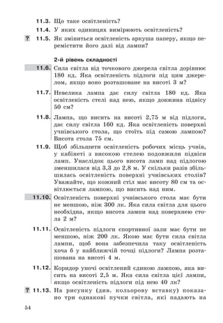 54
11.3. Що	 таке	 освітленість?
11.4. У	 яких	 одиницях	 вимірюють	 освітленість?
 11.5.	 Як	зміниться	освітленість	аркуша	паперу,	якщо	пе-
ремістити	 його	 далі	 від	 лампи?
2-й рівень складності
11.6. Сила	 світла	 від	 точкового	 джерела	 світла	 дорівнює	
180	 кд .	 Яка	 освітленість	 підлоги	 під	 цим	 джере-
лом,	 якщо	 воно	 розташоване	 на	 висоті	 3	 м?
11.7. Невелика	 лампа	 дає	 силу	 світла	 180	 кд .	 Яка	
освітленість	 стелі	 над	 нею,	 якщо	 довжина	 підвісу	
50	 см?
11.8. Лампа,	 що	 висить	 на	 висоті	 2,75	 м	 від	 підлоги,	
дає	 силу	 світла	 160	 кд .	 Яка	 освітленість	 поверхні	
учнівського	 стола,	 що	 стоїть	 під	 самою	 лампою?	
Висота	 стола	 75	 см .
11.9. Щоб	 збільшити	 освітленість	 робочих	 місць	 учнів,	
у	 кабінеті	 з	 високою	 стелею	 подовжили	 підвіси	
ламп .	 Унаслідок	 цього	 висота	 ламп	 над	 підлогою	
зменшилася	від	3,3	до	2,8	м .	У	скільки	разів	збіль-
шилась	 освітленість	 поверхні	 учнівських	 столів?	
Уважайте,	 що	 кожний	 стіл	 має	 висоту	 80	 см	 та	 ос-
вітлюється	 лампою,	 що	 висить	 над	 ним .
11.10. Освітленість	 поверхні	 учнівського	 стола	 має	 бути	
не	меншою,	ніж	300	лк .	Яка	сила	світла	для	цього	
необхідна,	 якщо	 висота	 лампи	 над	 поверхнею	 сто-
ла	 2	 м?
11.11. Освітленість	 підлоги	 спортивної	 зали	 має	 бути	 не	
меншою,	 ніж	 200	 лк .	 Якою	 має	 бути	 сила	 світла	
лампи,	 щоб	 вона	 забезпечила	 таку	 освітленість	
хоча	 б	 у	 найближчій	 точці	 підлоги?	 Лампа	 розта-
шована	 на	 висоті	 4	 м .
11.12. Коридор	 уночі	 освітлений	 єдиною	 лампою,	 яка	 ви-
сить	 на	 висоті	 2,5	 м .	 Яка	 сила	 світла	 цієї	 лампи,	
якщо	 освітленість	 підлоги	 під	 нею	 40	 лк?
 11.13. На	 рисунку	 (див .	 кольорову	 вставку)	 показа-
но	 три	 однакові	 пучки	 світла,	 які	 падають	 на	
 