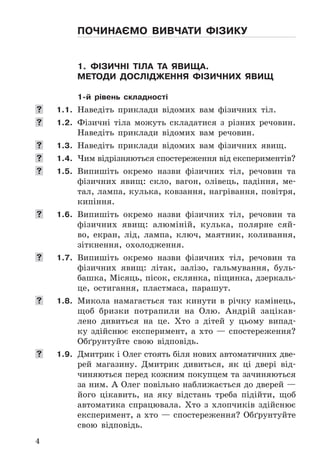 4
Починаємо вивчати фіЗику
1. фіЗичні тіла та явища.
методи дослідження фіЗичних явищ
1-й рівень складності
	 1.1. Наведіть	 приклади	 відомих	 вам	 фізичних	 тіл .
	 1.2. Фізичні	 тіла	 можуть	 складатися	 з	 різних	 речовин .	
Наведіть	 приклади	 відомих	 вам	 речовин .
	 1.3. Наведіть	 приклади	 відомих	 вам	 фізичних	 явищ .
	 1.4. Чим	відрізняються	спостереження	від	експериментів?
	 1.5. Випишіть	 окремо	 назви	 фізичних	 тіл,	 речовин	 та	
фізичних	 явищ:	 скло,	 вагон,	 олівець,	 падіння,	 ме-
тал,	лампа,	кулька,	ковзання,	нагрівання,	повітря,	
кипіння .
	 1.6. Випишіть	 окремо	 назви	 фізичних	 тіл,	 речовин	 та	
фізичних	 явищ:	 алюміній,	 кулька,	 полярне	 сяй-
во,	 екран,	 лід,	 лампа,	 ключ,	 маятник,	 коливання,	
зіткнення,	 охолодження .
	 1.7. Випишіть	 окремо	 назви	 фізичних	 тіл,	 речовин	 та	
фізичних	 явищ:	 літак,	 залізо,	 гальмування,	 буль-
башка,	Місяць,	пісок,	склянка,	піщинка,	дзеркаль-
це,	 остигання,	 пластмаса,	 парашут .
	 1.8. Микола	 намагається	 так	 кинути	 в	 річку	 камінець,	
щоб	 бризки	 потрапили	 на	 Олю .	 Андрій	 зацікав-
лено	 дивиться	 на	 це .	 Хто	 з	 дітей	 у	 цьому	 випад-
ку	 здійснює	 експеримент,	 а	 хто	 —	 спостереження?	
Обґрунтуйте	 свою	 відповідь .
	 1.9. Дмитрик	і	Олег	стоять	біля	нових	автоматичних	две-
рей	 магазину .	 Дмитрик	 дивиться,	 як	 ці	 двері	 від-
чиняються	перед	кожним	покупцем	та	зачиняються	
за	ним .	А	Олег	повільно	наближається	до	дверей	—	
його	 цікавить,	 на	 яку	 відстань	 треба	 підійти,	 щоб	
автоматика	 спрацювала .	 Хто	 з	 хлопчиків	 здійснює	
експеримент,	а	хто	—	спостереження?	Обґрунтуйте	
свою	 відповідь .
 