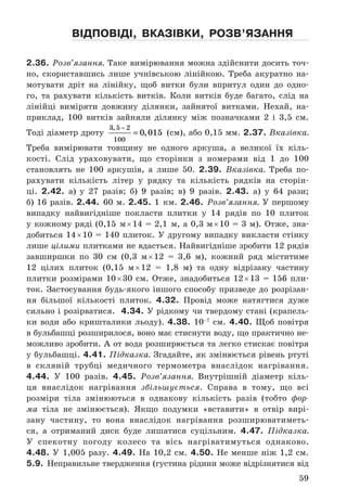 59
відПовіді, вкаЗівки, роЗв’яЗання
2.36. Розв’язання. Таке	вимірювання	можна	здійснити	досить	точ-
но,	 скориставшись	 лише	 учнівською	 лінійкою .	 Треба	 акуратно	 на-
мотувати	 дріт	 на	 лінійку,	 щоб	 витки	 були	 впритул	 один	 до	 одно-
го,	 та	 рахувати	 кількість	 витків .	 Коли	 витків	 буде	 багато,	 слід	 на	
лінійці	 виміряти	 довжину	 ділянки,	 зайнятої	 витками .	 Нехай,	 на-
приклад,	 100	 витків	 зайняли	 ділянку	 між	 позначками	 2	 і	 3,5	 см .	
Тоді	діаметр	дроту	
3 5 2
100
0 015
,
,
−
= 	(см),	або	0,15	мм .	2.37. Вказівка.	
Треба	 вимірювати	 товщину	 не	 одного	 аркуша,	 а	 великої	 їх	 кіль-
кості .	 Слід	 ураховувати,	 що	 сторінки	 з	 номерами	 від	 1	 до	 100	
становлять	 не	 100	 аркушів,	 а	 лише	 50 .	 2.39. Вказівка.	 Треба	 по-
рахувати	 кількість	 літер	 у	 рядку	 та	 кількість	 рядків	 на	 сторін-
ці .	 2.42. а)	 у	 27	 разів;	 б)	 9	 разів;	 в)	 9	 разів .	 2.43.	 а)	 у	 64	 рази;	
б)	16	разів .	2.44. 60	м .	2.45. 1	 км .	2.46. Розв’язання. У	першому	
випадку	 найвигідніше	 покласти	 плитки	 у	 14	 рядів	 по	 10	 плиток	
у	кожному	ряді	(0,15	 м	×	14	=	2,1	 м,	а	0,3	м	×	10	=	3	м) .	Отже,	зна-
добиться	14	×	10	=	140	плиток .	У	другому	випадку	викласти	стінку	
лише	цілими	плитками	не	вдасться .	Найвигідніше	зробити	12	рядів	
завширшки	 по	 30	 см	 (0,3	 м	×	12	 =	 3,6	 м),	 кожний	 ряд	 міститиме	
12	 цілих	 плиток	 (0,15	 м	×	12	 =	 1,8	 м)	 та	 одну	 відрізану	 частину	
плитки	 розмірами	 10	×	30	 см .	 Отже,	 знадобиться	 12	×	13	 =	 156	 пли-
ток .	 Застосування	 будь-якого	 іншого	 способу	 призведе	 до	 розрізан-
ня	 більшої	 кількості	 плиток .	 4.32. Провід	 може	 натягтися	 дуже	
сильно	і	розірватися .		4.34. У	рід	кому	чи	твердому	стані	(крапель-
ки	 води	 або	 кришталики	 льоду) .	 4.38. 10–7
	 см .	 4.40. Щоб	 повітря	
в	бульбашці	розширилося,	воно	має	стиснути	воду,	що	практично	не-
можливо	зробити .	А	от	вода	розширюється	та	легко	стискає	повітря	
у	бульбашці .	4.41. Підказка.	Згадайте,	як	змінюється	рівень	ртуті	
в	 скляній	 трубці	 медичного	 термометра	 внаслідок	 нагрівання .		
4.44. У	 100	 разів .	 4.45. Розв’язання.	 Внутрішній	 діаметр	 кіль-
ця	 внаслідок	 нагрівання	 збільшується .	 Справа	 в	 тому,	 що	 всі	
розміри	 тіла	 змінюються	 в	 однакову	 кількість	 разів	 (тобто	 фор-
ма	 тіла	 не	 змінюється) .	 Якщо	 подумки	 «вставити»	 в	 отвір	 вирі-
зану	 частину,	 то	 вона	 внаслідок	 нагрівання	 розширюватиметь-
ся,	 а	 отриманий	 диск	 буде	 лишатися	 суцільним .	 4.47. Підказка.	
У	 спекотну	 погоду	 колесо	 та	 вісь	 нагріватимуться	 однаково .	
4.48. У	 1,005	 разу .	 4.49. На	 10,2	 см .	 4.50. Не	 менше	 ніж	 1,2	 см .	
5.9. Неправильне	твердження	(густина	рідини	може	відрізнятися	від	
 