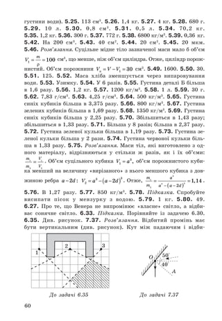 60
густини	води) .	5.25. 113	см3
 .	5.26. 1,4	кг .	5.27. 4	кг .	5.28. 680	г .		
5.29. 10	 л .	 5.30. 0,8	 см3
 .	 5.31. 0,5	 л .	 5.34. 70,2	 кг .	
5.35. 1,2	кг .	5.36. 300	г .	5.37. 772	г .	5.38. 6800	кг/м3
 .	5.39. 0,36	 кг .		
5.42. На	 200	 см3
 .	 5.43. 40	 см2
 .	 5.44. 20	 см2
 .	 5.45. 20	 мкм .		
5.46. Розв’язання. Суцільне	мідне	тіло	зазначеної	маси	мало	б	об’єм	
V
m
1 100= =
ρ
	см3
,	що	менше,	ніж	об’єм	циліндра .	Отже,	циліндр	порож-
нистий .	Об’єм	порожнини	 V V Vп = − =1 30	см3
 .	5.49. 1600 .	5.50. 30 .		
5.51. 125 .	 5.52. Маса	 хліба	 зменшується	 через	 випаровування		
води .	5.53. Узимку .	5.54. У	6	разів .	5.55. Густина	деталі	Б	більша	
в	 1,6	 разу .	 5.56. 1,2	 кг .	 5.57. 1200	 кг/м3
 .	 5.58. 1	 л .	 5.59. 30	 г .	
5.62. 7,83	 г/см3
 .	 5.63. 4,25	 г/см3
 .	 5.64. 500	 кг/м3
 .	 5.65. Густина	
синіх	 кубиків	 більша	 в	 3,375	 разу .	 5.66. 800	 кг/м3
 .	 5.67. Густина	
зелених	кубиків	більша	в	1,69	разу .	5.68. 1350	кг/м3
 .	5.69. Густина	
синіх	 кубиків	 більша	 у	 2,25	 разу .	 5.70. Збільшиться	 в	 1,43	 разу;	
збільшиться	в	1,33	разу .	5.71. Більша	у	8	разів;	більша	в	2,37	разу .	
5.72. Густина	зеленої	кульки	більша	в	1,19	разу .	5.73. Густина	зе-
леної	кульки	більша	у	2	рази .	5.74. Густина	червоної	кульки	біль-
ша	 в	 1,33	 разу .	 5.75. Розв’язання. Маси	 тіл,	 які	 виготовлено	 з	 од-
ного	 матеріалу,	 відрізняються	 у	 стільки	 ж	 разів,	 як	 і	 їх	 об’єми:	
m
m
V
V
1
2
1
2
=  .	Об’єм	суцільного	кубика	 V a1
3
= ,	об’єм	порожнистого	куби-
ка	менший	на	величину	«вирізаного»	з	нього	меншого	кубика	з	дов-
жиною	ребра	 a d−2 :	 V a a d2
3 3
2= − −( )  .	Отже,	
m
m
a
a a d
1
2
3
3 3
2
1 14=
( )
=
− −
,  .		
5.76. В	 1,27	 разу .	 5.77. 850	 кг/м3
 .	 5.78. Підказка. Спробуйте	
висипати	 пісок	 у	 мензурку	 з	 	водою .	 5.79. 1	 кг .	 5.80. 49 .		
6.27.	 Про	 те,	 що	 Венера	 не	 випромінює	 «власне»	 світло,	 а	 відби-
ває	 сонячне	 світло .	 6.33.	 Підказка. Порівняйте	 із	 задачею	 6 .30 .	
6.35.	 Див .	 рисунок .	 7.37.	 Розв’язання. Відбитий	 промінь	 має	
бути	 вертикальним	 (див .	 рисунок) .	 Кут	 між	 падаючим	 і	 відби-
1
2 3
40°
50°О
До задачі 6.35 До задачі 7.37
А
 